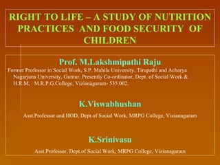 RIGHT TO LIFE – A STUDY OF NUTRITION PRACTICES  AND FOOD SECURITY  OF CHILDREN Prof. M.Lakshmipathi Raju Former Professor in Social Work, S.P. Mahila University, Tirupathi and Acharya Nagarjuna University, Guntur. Presently Co-ordinator, Dept. of Social Work &  H.R.M,  M.R.P.G.College, Vizianagaram- 535 002. K.Viswabhushan Asst.Professor and HOD, Dept.of Social Work, MRPG College, Vizianagaram K.Srinivasu Asst.Professor, Dept.of Social Work, MRPG College, Vizianagaram 