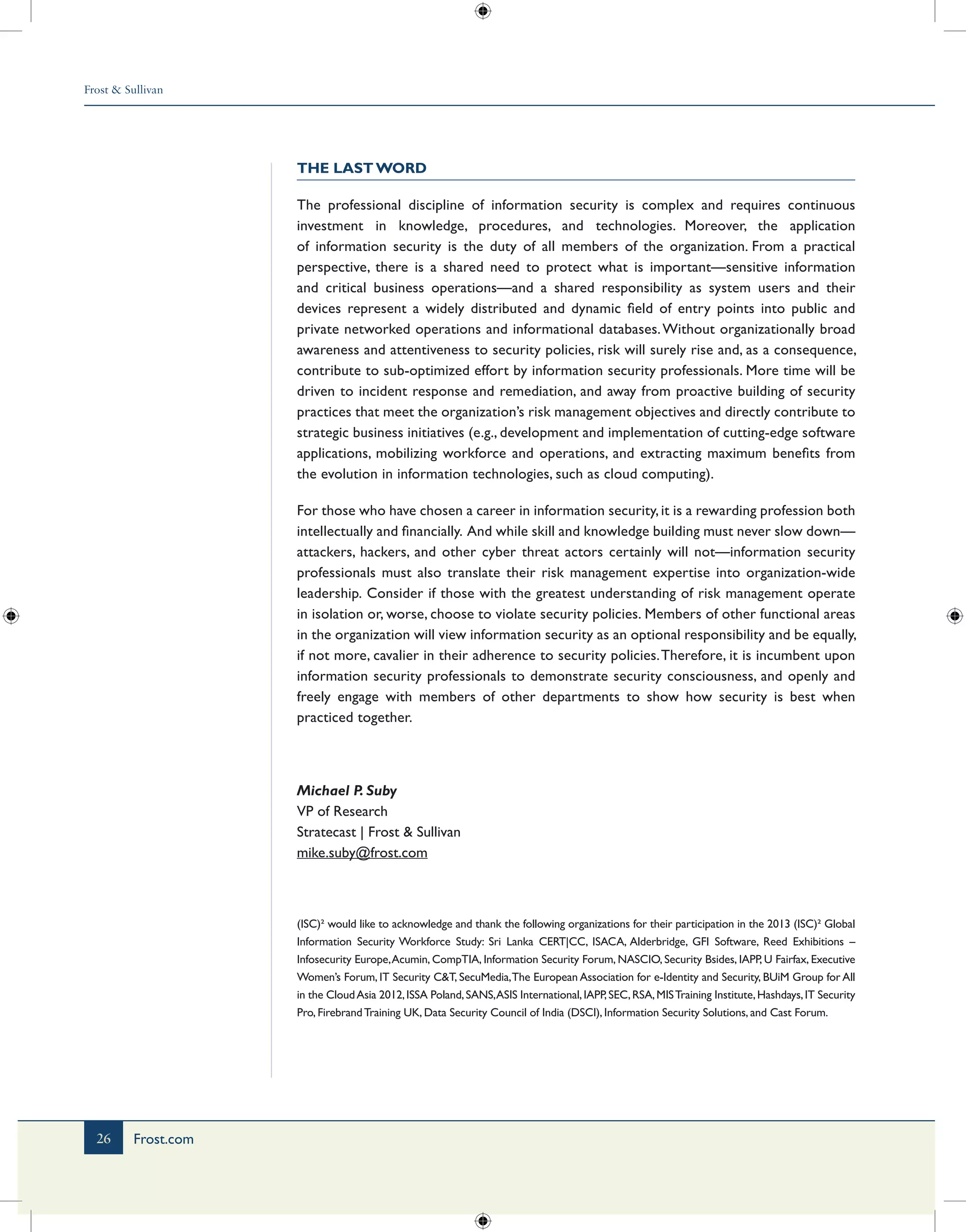 Frost & Sullivan
26 Frost.com
The Last Word
The professional discipline of information security is complex and requires continuous
investment in knowledge, procedures, and technologies. Moreover, the application
of information security is the duty of all members of the organization. From a practical
perspective, there is a shared need to protect what is important—sensitive information
and critical business operations—and a shared responsibility as system users and their
devices represent a widely distributed and dynamic field of entry points into public and
private networked operations and informational databases.Without organizationally broad
awareness and attentiveness to security policies, risk will surely rise and, as a consequence,
contribute to sub-optimized effort by information security professionals. More time will be
driven to incident response and remediation, and away from proactive building of security
practices that meet the organization’s risk management objectives and directly contribute to
strategic business initiatives (e.g., development and implementation of cutting-edge software
applications, mobilizing workforce and operations, and extracting maximum benefits from
the evolution in information technologies, such as cloud computing).
For those who have chosen a career in information security, it is a rewarding profession both
intellectually and financially. And while skill and knowledge building must never slow down—
attackers, hackers, and other cyber threat actors certainly will not—information security
professionals must also translate their risk management expertise into organization-wide
leadership. Consider if those with the greatest understanding of risk management operate
in isolation or, worse, choose to violate security policies. Members of other functional areas
in the organization will view information security as an optional responsibility and be equally,
if not more, cavalier in their adherence to security policies.Therefore, it is incumbent upon
information security professionals to demonstrate security consciousness, and openly and
freely engage with members of other departments to show how security is best when
practiced together.
Michael P. Suby
VP of Research
Stratecast | Frost & Sullivan
mike.suby@frost.com
(ISC)² would like to acknowledge and thank the following organizations for their participation in the 2013 (ISC)² Global
Information Security Workforce Study: Sri Lanka CERT|CC, ISACA, Alderbridge, GFI Software, Reed Exhibitions –
Infosecurity Europe,Acumin, CompTIA, Information Security Forum, NASCIO, Security Bsides, IAPP, U Fairfax, Executive
Women’s Forum, IT Security C&T, SecuMedia,The European Association for e-Identity and Security, BUiM Group for All
in the CloudAsia 2012,ISSA Poland,SANS,ASIS International,IAPP,SEC,RSA,MISTraining Institute,Hashdays,IT Security
Pro, FirebrandTraining UK, Data Security Council of India (DSCI), Information Security Solutions, and Cast Forum.
 