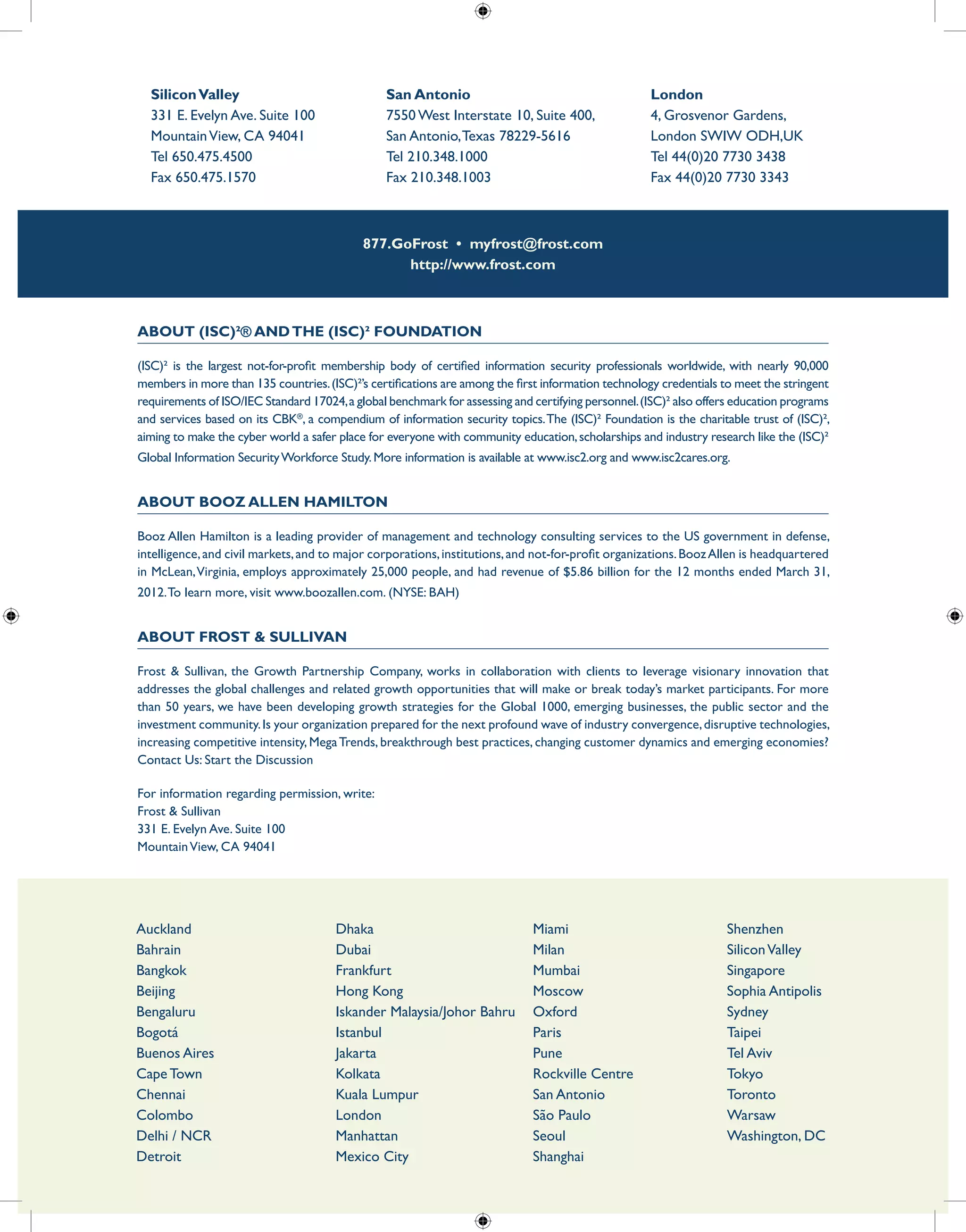 877.GoFrost • myfrost@frost.com
http://www.frost.com
About (ISC)²® andthe (ISC)² Foundation
(ISC)² is the largest not-for-profit membership body of certified information security professionals worldwide, with nearly 90,000
members in more than 135 countries.(ISC)²’s certifications are among the first information technology credentials to meet the stringent
requirements of ISO/IEC Standard 17024,a global benchmark for assessing and certifying personnel.(ISC)² also offers education programs
and services based on its CBK®
, a compendium of information security topics.The (ISC)² Foundation is the charitable trust of (ISC)²,
aiming to make the cyber world a safer place for everyone with community education,scholarships and industry research like the (ISC)²
Global Information SecurityWorkforce Study.More information is available at www.isc2.org and www.isc2cares.org.
About Booz Allen Hamilton
Booz Allen Hamilton is a leading provider of management and technology consulting services to the US government in defense,
intelligence,and civil markets,and to major corporations,institutions,and not-for-profit organizations.BoozAllen is headquartered
in McLean,Virginia, employs approximately 25,000 people, and had revenue of $5.86 billion for the 12 months ended March 31,
2012.To learn more, visit www.boozallen.com. (NYSE: BAH)
About Frost & Sullivan
Frost & Sullivan, the Growth Partnership Company, works in collaboration with clients to leverage visionary innovation that
addresses the global challenges and related growth opportunities that will make or break today’s market participants. For more
than 50 years, we have been developing growth strategies for the Global 1000, emerging businesses, the public sector and the
investment community.Is your organization prepared for the next profound wave of industry convergence,disruptive technologies,
increasing competitive intensity, MegaTrends, breakthrough best practices, changing customer dynamics and emerging economies?
Contact Us: Start the Discussion
For information regarding permission, write:
Frost & Sullivan
331 E. Evelyn Ave. Suite 100
MountainView, CA 94041
SiliconValley
331 E. Evelyn Ave. Suite 100
MountainView, CA 94041
Tel 650.475.4500
Fax 650.475.1570
San Antonio
7550 West Interstate 10, Suite 400,
San Antonio,Texas 78229-5616
Tel 210.348.1000
Fax 210.348.1003
London
4, Grosvenor Gardens,
London SWIW ODH,UK
Tel 44(0)20 7730 3438
Fax 44(0)20 7730 3343
Auckland
Bahrain
Bangkok
Beijing
Bengaluru
Bogotá
Buenos Aires
Cape Town
Chennai
Colombo
Delhi / NCR
Detroit
Dhaka
Dubai
Frankfurt
Hong Kong
Iskander Malaysia/Johor Bahru
Istanbul
Jakarta
Kolkata
Kuala Lumpur
London
Manhattan
Mexico City
Miami
Milan
Mumbai
Moscow
Oxford
Paris
Pune
Rockville Centre
San Antonio
São Paulo
Seoul
Shanghai
Shenzhen
SiliconValley
Singapore
Sophia Antipolis
Sydney
Taipei
Tel Aviv
Tokyo
Toronto
Warsaw
Washington, DC
 