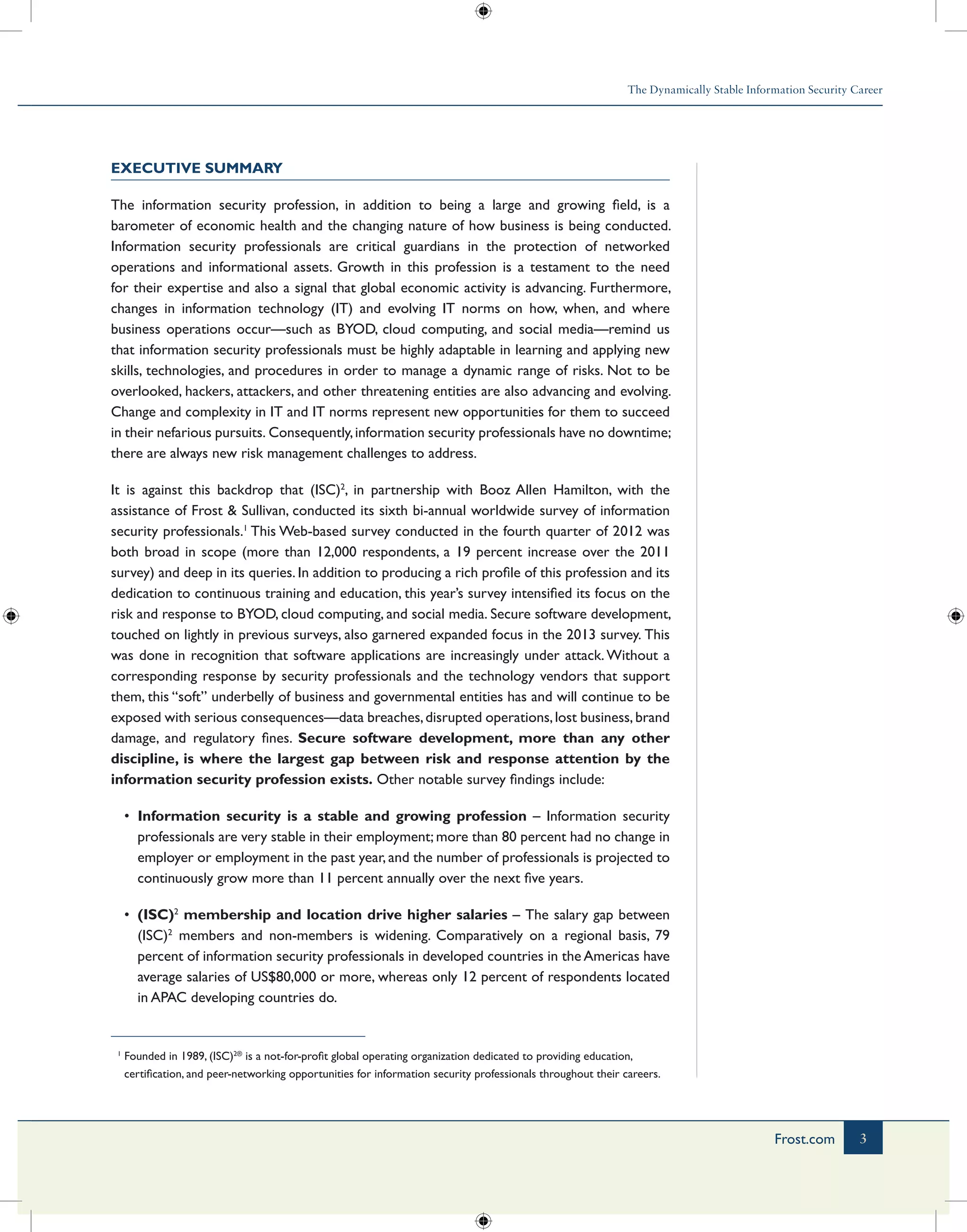 The Dynamically Stable Information Security Career
3Frost.com
Executive Summary
The information security profession, in addition to being a large and growing field, is a
barometer of economic health and the changing nature of how business is being conducted.
Information security professionals are critical guardians in the protection of networked
operations and informational assets. Growth in this profession is a testament to the need
for their expertise and also a signal that global economic activity is advancing. Furthermore,
changes in information technology (IT) and evolving IT norms on how, when, and where
business operations occur—such as BYOD, cloud computing, and social media—remind us
that information security professionals must be highly adaptable in learning and applying new
skills, technologies, and procedures in order to manage a dynamic range of risks. Not to be
overlooked, hackers, attackers, and other threatening entities are also advancing and evolving.
Change and complexity in IT and IT norms represent new opportunities for them to succeed
in their nefarious pursuits. Consequently,information security professionals have no downtime;
there are always new risk management challenges to address.
It is against this backdrop that (ISC)2
, in partnership with Booz Allen Hamilton, with the
assistance of Frost & Sullivan, conducted its sixth bi-annual worldwide survey of information
security professionals.1
This Web-based survey conducted in the fourth quarter of 2012 was
both broad in scope (more than 12,000 respondents, a 19 percent increase over the 2011
survey) and deep in its queries. In addition to producing a rich profile of this profession and its
dedication to continuous training and education, this year’s survey intensified its focus on the
risk and response to BYOD, cloud computing, and social media. Secure software development,
touched on lightly in previous surveys, also garnered expanded focus in the 2013 survey. This
was done in recognition that software applications are increasingly under attack.Without a
corresponding response by security professionals and the technology vendors that support
them, this “soft” underbelly of business and governmental entities has and will continue to be
exposed with serious consequences—data breaches,disrupted operations,lost business,brand
damage, and regulatory fines. Secure software development, more than any other
discipline, is where the largest gap between risk and response attention by the
information security profession exists. Other notable survey findings include:
•	 Information security is a stable and growing profession – Information security
professionals are very stable in their employment; more than 80 percent had no change in
employer or employment in the past year, and the number of professionals is projected to
continuously grow more than 11 percent annually over the next five years.
•	 (ISC)2
membership and location drive higher salaries – The salary gap between
(ISC)2
members and non-members is widening. Comparatively on a regional basis, 79
percent of information security professionals in developed countries in the Americas have
average salaries of US$80,000 or more, whereas only 12 percent of respondents located
in APAC developing countries do.
1
Founded in 1989, (ISC)2®
is a not-for-profit global operating organization dedicated to providing education,
certification, and peer-networking opportunities for information security professionals throughout their careers.
 
