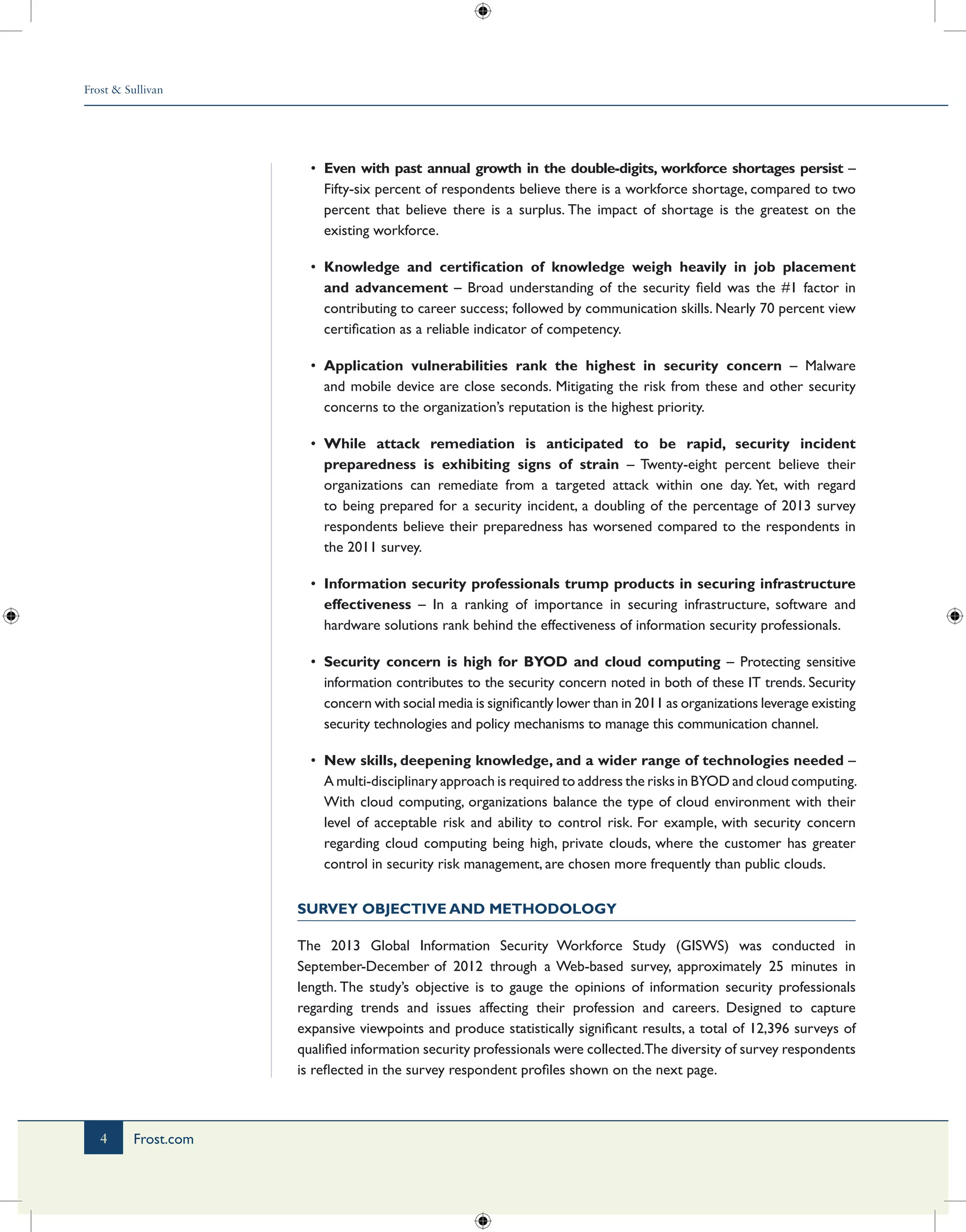 Frost & Sullivan
4 Frost.com
•	 Even with past annual growth in the double-digits, workforce shortages persist –
Fifty-six percent of respondents believe there is a workforce shortage, compared to two
percent that believe there is a surplus. The impact of shortage is the greatest on the
existing workforce.
•	 Knowledge and certification of knowledge weigh heavily in job placement
and advancement – Broad understanding of the security field was the #1 factor in
contributing to career success; followed by communication skills. Nearly 70 percent view
certification as a reliable indicator of competency.
•	 Application vulnerabilities rank the highest in security concern – Malware
and mobile device are close seconds. Mitigating the risk from these and other security
concerns to the organization’s reputation is the highest priority.
•	 While attack remediation is anticipated to be rapid, security incident
preparedness is exhibiting signs of strain – Twenty-eight percent believe their
organizations can remediate from a targeted attack within one day. Yet, with regard
to being prepared for a security incident, a doubling of the percentage of 2013 survey
respondents believe their preparedness has worsened compared to the respondents in
the 2011 survey.
•	 Information security professionals trump products in securing infrastructure
effectiveness – In a ranking of importance in securing infrastructure, software and
hardware solutions rank behind the effectiveness of information security professionals.
•	 Security concern is high for BYOD and cloud computing – Protecting sensitive
information contributes to the security concern noted in both of these IT trends. Security
concern with social media is significantly lower than in 2011 as organizations leverage existing
security technologies and policy mechanisms to manage this communication channel.
•	 New skills, deepening knowledge, and a wider range of technologies needed –
A multi-disciplinary approach is required to address the risks in BYOD and cloud computing.
With cloud computing, organizations balance the type of cloud environment with their
level of acceptable risk and ability to control risk. For example, with security concern
regarding cloud computing being high, private clouds, where the customer has greater
control in security risk management, are chosen more frequently than public clouds.
Survey Objective and Methodology
The 2013 Global Information Security Workforce Study (GISWS) was conducted in
September-December of 2012 through a Web-based survey, approximately 25 minutes in
length. The study’s objective is to gauge the opinions of information security professionals
regarding trends and issues affecting their profession and careers. Designed to capture
expansive viewpoints and produce statistically significant results, a total of 12,396 surveys of
qualified information security professionals were collected.The diversity of survey respondents
is reflected in the survey respondent profiles shown on the next page.
 
