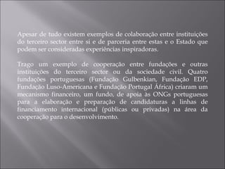 Apesar de tudo existem exemplos de colaboração entre instituições do terceiro sector entre si e de parceria entre estas e o Estado que podem ser consideradas experiências inspiradoras. Trago um exemplo de cooperação entre fundações e outras instituições do terceiro sector ou da sociedade civil. Quatro fundações portuguesas (Fundação Gulbenkian, Fundação EDP, Fundação Luso-Americana e Fundação Portugal África) criaram um mecanismo financeiro, um fundo, de apoia às ONGs portuguesas para a elaboração e preparação de candidaturas a linhas de financiamento internacional (públicas ou privadas) na área da cooperação para o desenvolvimento. 