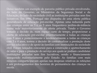 Deixo também um exemplo de parceria público privada envolvendo, do lado do Governo, os Ministérios da Segurança Social e da Educação, do lado da sociedade civil as instituições privadas sem fins lucrativos. Em 1996, Portugal não dispunha de uma oferta pública generalizada de educação pré-escolar. Apenas uma reduzida parte das crianças entre os 3 e os 5 anos frequentava jardins-de-infância numa rede maioritariamente de oferta privada. Tendo o Governo tomado a decisão de, num espaço curto de tempo, proporcionar a oferta de educação pré-escolar prioritariamente a todas as crianças com 5 anos e posteriormente e tendencialmente a todas as crianças com 3 e 4 anos, tomou a decisão de contratualizar a prestação deste serviço educativo e de apoio às famílias com instituições da sociedade civil. Foram lançados concursos para a construção e apetrechamento de salas e para a prestação do serviço aos quais se podiam candidatar instituições privadas sem fins lucrativos, sendo o financiamento assegurado maioritariamente pelo Estado. As famílias com mais recursos comparticipavam apenas nas despesas relativas às refeições e aos prolongamentos dos horários de permanência das crianças na escola. 