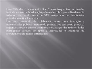 Hoje 95% das crianças entre 3 e 5 anos frequentam jardins-de-infância e a oferta de educação pré-escolar cobre generalizadamente todo o país, sendo cerca de 33% assegurado por instituições privadas sem fins lucrativos. Um outro exemplo de colaboração entre uma fundação e universidades públicas: trata-se do projecto que tem como principal objectivo apoiar o esforço de internacionalização das universidades portuguesas através do apoio a actividades e iniciativas de recrutamento de alunos estrangeiros. 