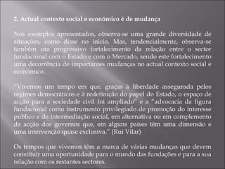 2. Actual contexto social e económico é de mudança Nos exemplos apresentados, observa-se uma grande diversidade de situações, como disse no inicio. Mas, tendencialmente, observa-se também um progressivo fortalecimento da relação entre o sector fundacional com o Estado e com o Mercado, sendo este fortalecimento uma decorrência de importantes mudanças no actual contexto social e económico. “ Vivemos um tempo em que, graças à liberdade assegurada pelos regimes democráticos e à redefinição do papel do Estado, o espaço de acção para a sociedade civil foi ampliado” e a “advocacia da figura fundacional como instrumento privilegiado de promoção do interesse público e de intermediação social, em alternativa ou em complemento da acção dos governos que, em alguns países têm uma dimensão e uma intervenção quase exclusiva.” (Rui Vilar) Os tempos que vivemos têm a marca de várias mudanças que devem constituir uma oportunidade para o mundo das fundações e para a sua relação com os restantes sectores. 