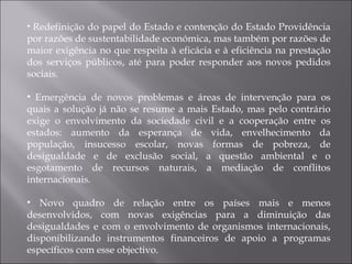 Redefinição do papel do Estado e contenção do Estado Providência por razões de sustentabilidade económica, mas também por razões de maior exigência no que respeita à eficácia e à eficiência na prestação dos serviços públicos, até para poder responder aos novos pedidos sociais. Emergência de novos problemas e áreas de intervenção para os quais a solução já não se resume a mais Estado, mas pelo contrário exige o envolvimento da sociedade civil e a cooperação entre os estados: aumento da esperança de vida, envelhecimento da população, insucesso escolar, novas formas de pobreza, de desigualdade e de exclusão social, a questão ambiental e o esgotamento de recursos naturais, a mediação de conflitos internacionais. Novo quadro de relação entre os países mais e menos desenvolvidos, com novas exigências para a diminuição das desigualdades e com o envolvimento de organismos internacionais, disponibilizando instrumentos financeiros de apoio a programas específicos com esse objectivo. 
