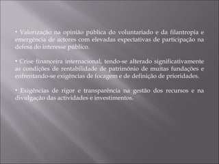 Valorização na opinião pública do voluntariado e da filantropia e emergência de actores com elevadas expectativas de participação na defesa do interesse público. Crise financeira internacional, tendo-se alterado significativamente as condições de rentabilidade de património de muitas fundações e enfrentando-se exigências de focagem e de definição de prioridades. Exigências de rigor e transparência na gestão dos recursos e na divulgação das actividades e investimentos. 