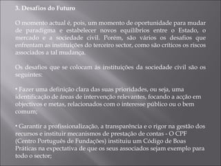 3. Desafios do Futuro O momento actual é, pois, um momento de oportunidade para mudar de paradigma e estabelecer novos equilíbrios entre o Estado, o mercado e a sociedade civil. Porém, são vários os desafios que enfrentam as instituições do terceiro sector, como são críticos os riscos associados a tal mudança. Os desafios que se colocam às instituições da sociedade civil são os seguintes: Fazer uma definição clara das suas prioridades, ou seja, uma identificação de áreas de intervenção relevantes, focando a acção em objectivos e metas, relacionados com o interesse público ou o bem comum; Garantir a profissionalização, a transparência e o rigor na gestão dos recursos e instituir mecanismos de prestação de contas - O CPF (Centro Português de Fundações) instituiu um Código de Boas Práticas na expectativa de que os seus associados sejam exemplo para todo o sector; 