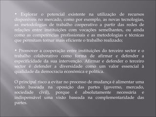 Explorar o potencial existente na utilização de recursos disponíveis no mercado, como por exemplo, as novas tecnologias, as metodologias de trabalho cooperativo a partir das redes de relações entre instituições com vocações semelhantes, ou ainda como as competências profissionais e as metodologias e técnicas que permitam tornar mais eficiente o trabalho realizado; Promover a cooperação entre instituições do terceiro sector e o trabalho colaborativo como forma de afirmar e defender a especificidade da sua intervenção. Afirmar e defender o terceiro sector é defender a diversidade como um valor essencial à qualidade da democracia económica e política. O principal risco a evitar no processo de mudança é alimentar uma visão baseada na oposição das partes (governo, mercado, sociedade civil), porque é absolutamente necessária e indispensável uma visão baseada na complementaridade das partes. 