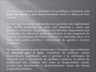 De facto, os governos e a sociedade civil partilham a orientação pela  acção não lucrativa ,  pelo desenvolvimento social e a defesa do bem comum.  Acresce que nos países democráticos os governos têm legitimidade para definir programas de acção com objectivos e metas que permitam a resolução dos problemas identificados. Seguramente que os cidadãos dos diferentes países beneficiarão se tais programas de acção se concretizarem de forma colaborativa e articulada, isto é, se a intervenção pública envolver a diversidade de agentes e recursos disponíveis.  No mesmo sentido se pode afirmar que o mercado, cujas instituições se  orientam para o lucro , necessitam de contextos sociais desenvolvidos, partilhando com o governo e as instituições da sociedade civil a necessidade de combater a pobreza, os défices de qualificação dos cidadãos, bem como as desigualdades sociais, porque sem investimento e desenvolvimento social não haverá progresso económico. 