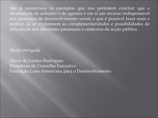 São já numerosos os exemplos que nos permitem concluir que a diversidade de soluções e de agentes é em si um recurso indispensável nos processos de desenvolvimento social, e que é possível fazer mais e melhor, se se explorarem as complementaridades e possibilidades de articulação nos diferentes patamares e contextos da acção pública. Muito obrigada. Maria de Lurdes Rodrigues Presidente do Conselho Executivo  Fundação Luso-Americana para o Desenvolvimento 