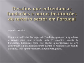 Agradecimentos Em nome do Centro Português de Fundações gostava de agradecer o convite para estar presente neste 6º Encontro Paulista de Fundações. Encontros como este abertos à participação do CPF contribuem simultaneamente para alargar os horizontes do mundo das fundações e para valorizar a língua portuguesa.  