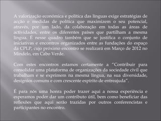A valorização económica e política das línguas exige estratégias de acção e medidas de política que maximizem o seu potencial, através, por um lado, da colaboração em todas as áreas de actividades, entre os diferentes países que partilham a mesma língua. É nesse quadro também que se justifica o conjunto de iniciativas e encontros organizados entre as fundações do espaço da CPLP, cujo próximo encontro se realizará em Março de 2012 no Mindelo, em Cabo Verde. Com estes encontros estamos certamente a “Contribuir para consolidar uma plataforma de organizações da sociedade civil que trabalham e se exprimem na mesma língua, na sua diversidade, desígnios comuns e com crescente espírito de entreajuda”. É para nós uma honra poder trazer aqui a nossa experiência e esperamos poder dar um contributo útil, bem como beneficiar das reflexões que aqui serão trazidas por outros conferencistas e participantes no encontro. 