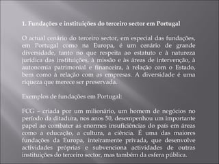 1. Fundações e instituições do terceiro sector em Portugal O actual cenário do terceiro sector, em especial das fundações, em Portugal como na Europa, é um cenário de grande diversidade, tanto no que respeita ao estatuto e à natureza jurídica das instituições, à missão e às áreas de intervenção, à autonomia patrimonial e financeira, à relação com o Estado, bem como à relação com as empresas. A diversidade é uma riqueza que merece ser preservada. Exemplos de fundações em Portugal: FCG – criada por um milionário, um homem de negócios no período da ditadura, nos anos 50, desempenhou um importante papel ao combater as enormes insuficiências do país em áreas como a educação, a cultura, a ciência. É uma das maiores fundações da Europa, inteiramente privada, que desenvolve actividades próprias e subvenciona actividades de outras instituições do terceiro sector, mas também da esfera pública.  