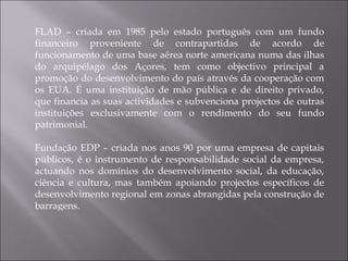 FLAD – criada em 1985 pelo estado português com um fundo financeiro proveniente de contrapartidas de acordo de funcionamento de uma base aérea norte americana numa das ilhas do arquipélago dos Açores, tem como objectivo principal a promoção do desenvolvimento do país através da cooperação com os EUA. É uma instituição de mão pública e de direito privado, que financia as suas actividades e subvenciona projectos de outras instituições exclusivamente com o rendimento do seu fundo patrimonial. Fundação EDP – criada nos anos 90 por uma empresa de capitais públicos, é o instrumento de responsabilidade social da empresa, actuando nos domínios do desenvolvimento social, da educação, ciência e cultura, mas também apoiando projectos específicos de desenvolvimento regional em zonas abrangidas pela construção de barragens. 