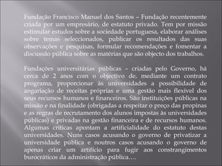 Fundação Francisco Manuel dos Santos – Fundação recentemente criada por um empresário, de estatuto privado. Tem por missão estimular estudos sobre a sociedade portuguesa, elaborar análises sobre temas seleccionados, publicar os resultados das suas observações e pesquisas, formular recomendações e fomentar a discussão pública sobre as matérias que são objecto dos trabalhos. Fundações universitárias públicas – criadas pelo Governo, há cerca de 2 anos com o objectivo de, mediante um contrato programa, proporcionar às universidades a possibilidade de angariação de receitas próprias e uma gestão mais flexível dos seus recursos humanos e financeiros. São instituições públicas na missão e na finalidade (obrigadas a respeitar o preço das propinas e as regras de recrutamento dos alunos impostas às universidades públicas) e privadas na gestão financeira e de recursos humanos. Algumas críticas apontam a artificialidade do estatuto destas universidades. Nuns casos acusando o governo de privatizar a universidade pública e noutros casos acusando o governo de apenas criar um artifício para fugir aos constrangimentos burocráticos da administração pública…. 