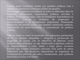 Existem ainda fundações criadas por partidos políticos com o objectivo de promover a formação política de quadros. Em Portugal, regista-se a existência de todos os diferentes tipos de fundações: patrimoniais, empresariais, políticas, privadas e públicas. Prosseguindo todo o tipo de finalidades: humanitárias ou beneméritas, culturais e científicas, de cooperação e desenvolvimento e de investimento empresarial. Financiando instituições do terceiro sector, mas também instituições públicas, participando no desenvolvimento e concretização de políticas públicas. Nem em todos os casos as fundações têm autonomia patrimonial, isto é, os recursos adequados a assegurar a prossecução de programas de acordo com os objectivos de interesse social definidos pelo instituidor, ou seja, obedecendo a rigorosos critérios de sustentabilidade a curto, médio e longo prazo. Acontece portanto que existem fundações colocadas mais perto de outras instituições sem fins lucrativos, dependentes da angariação de financiamentos públicos, privados e fundacionais, para poderem desenvolver as suas actividades. 