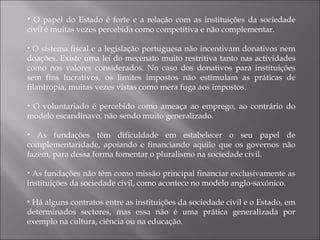 O papel do Estado é forte e a relação com as instituições da sociedade civil é muitas vezes percebida como competitiva e não complementar. O sistema fiscal e a legislação portuguesa não incentivam donativos nem doações. Existe uma lei do mecenato muito restritiva tanto nas actividades como nos valores considerados. No caso dos donativos para instituições sem fins lucrativos, os limites impostos não estimulam as práticas de filantropia, muitas vezes vistas como mera fuga aos impostos.  O voluntariado é percebido como ameaça ao emprego, ao contrário do modelo escandinavo, não sendo muito generalizado.  As fundações têm dificuldade em estabelecer o seu papel de complementaridade, apoiando e financiando aquilo que os governos não fazem, para dessa forma fomentar o pluralismo na sociedade civil. As fundações não têm como missão principal financiar exclusivamente as instituições da sociedade civil, como acontece no modelo anglo-saxónico. Há alguns contratos entre as instituições da sociedade civil e o Estado, em determinados sectores, mas essa não é uma prática generalizada por exemplo na cultura, ciência ou na educação. 