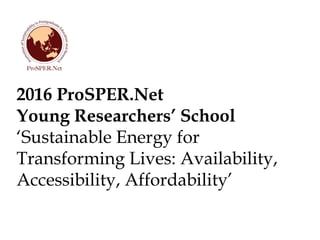 2016 ProSPER.Net
Young Researchers’ School
‘Sustainable Energy for
Transforming Lives: Availability,
Accessibility, Affordability’
 