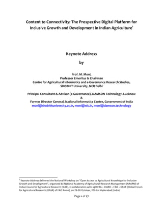 Content 
to 
Connectivity: 
The 
Prospective 
Digital 
Platform 
for 
Inclusive 
Growth 
and 
Development 
in 
Indian 
Agriculture1 
Keynote 
Address 
Page 
1 
of 
27 
by 
Prof. 
M. 
Moni, 
Professor 
Emeritus 
& 
Chairman 
Centre 
for 
Agricultural 
Informatics 
and 
e-­‐Governance 
Research 
Studies, 
SHOBHIT 
University, 
NCR 
Delhi 
Principal 
Consultant 
& 
Advisor 
(e-­‐Governance), 
DAMSON 
Technology, 
Lucknow 
& 
Former 
Director 
General, 
National 
Informatics 
Centre, 
Government 
of 
India 
moni@shobhituniversity.ac.in, 
moni@nic.in, 
moni@damson.technology 
1 
Keynote 
Address 
delivered 
the 
National 
Workshop 
on 
“Open 
Access 
to 
Agricultural 
Knowledge 
for 
Inclusive 
Growth 
and 
Development”, 
organized 
by 
National 
Academy 
of 
Agricultural 
Research 
Management 
(NAARM) 
of 
Indian 
Council 
of 
Agricultural 
Research 
(ICAR), 
in 
collaboration 
with 
agINFRA 
– 
CIARD 
– 
FAO 
– 
GFAR 
[Global 
Forum 
for 
Agricultural 
Research 
(GFAR) 
of 
FAO 
Rome], 
on 
29-­‐30 
October, 
2014 
at 
Hyderabad 
(India). 
 