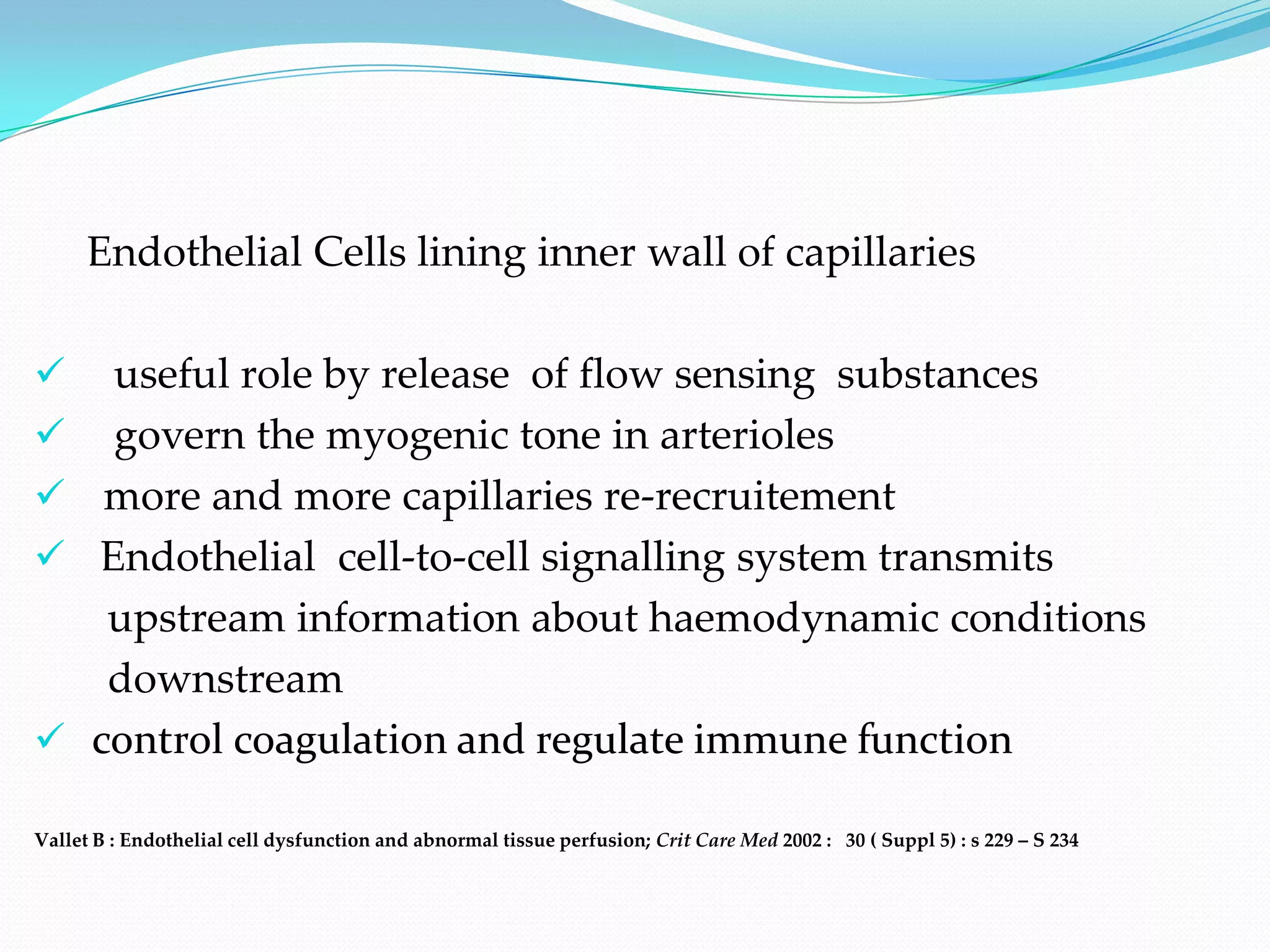 Endothelial Cells lining inner wall of capillaries

      useful role by release of flow sensing substances
      govern the myogenic tone in arterioles
      more and more capillaries re-recruitement
     Endothelial cell-to-cell signalling system transmits
       upstream information about haemodynamic conditions
       downstream
     control coagulation and regulate immune function

Vallet B : Endothelial cell dysfunction and abnormal tissue perfusion; Crit Care Med 2002 : 30 ( Suppl 5) : s 229 – S 234
 