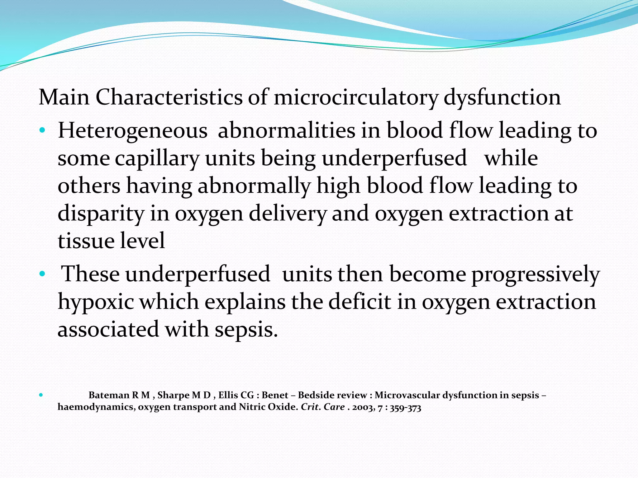Main Characteristics of microcirculatory dysfunction
• Heterogeneous abnormalities in blood flow leading to
  some capillary units being underperfused while
  others having abnormally high blood flow leading to
  disparity in oxygen delivery and oxygen extraction at
  tissue level
• These underperfused units then become progressively
  hypoxic which explains the deficit in oxygen extraction
  associated with sepsis.

        Bateman R M , Sharpe M D , Ellis CG : Benet – Bedside review : Microvascular dysfunction in sepsis –
    haemodynamics, oxygen transport and Nitric Oxide. Crit. Care . 2003, 7 : 359-373
 