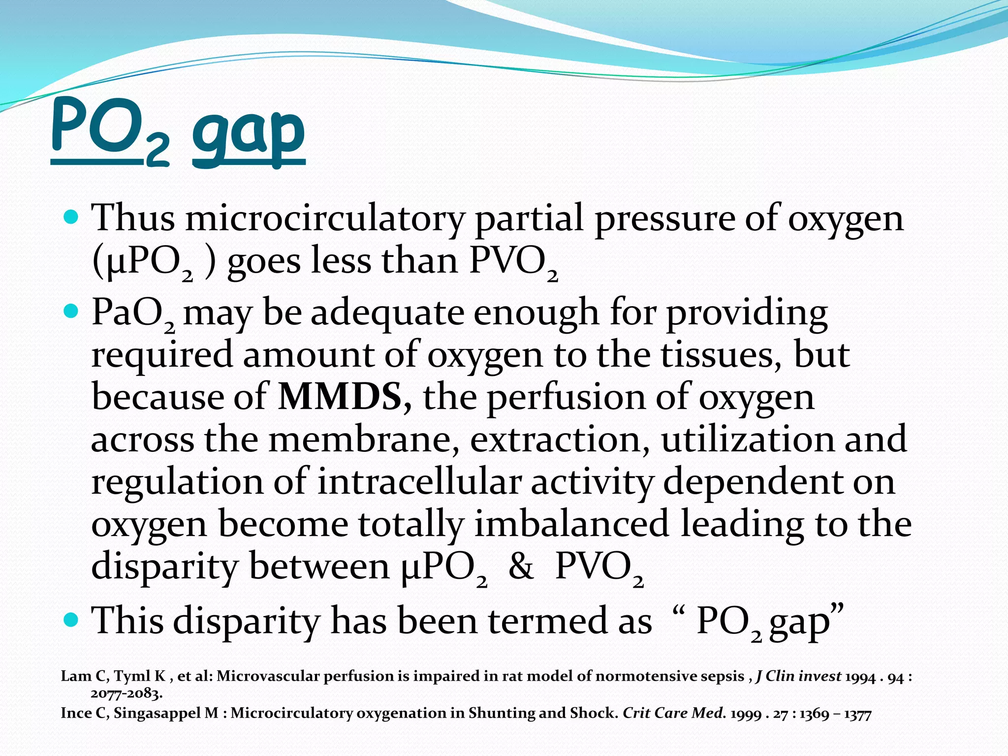 PO2 gap
 Thus microcirculatory partial pressure of oxygen
  (µPO2 ) goes less than PVO2
 PaO2 may be adequate enough for providing
  required amount of oxygen to the tissues, but
  because of MMDS, the perfusion of oxygen
  across the membrane, extraction, utilization and
  regulation of intracellular activity dependent on
  oxygen become totally imbalanced leading to the
  disparity between µPO2 & PVO2
 This disparity has been termed as “ PO2 gap”
Lam C, Tyml K , et al: Microvascular perfusion is impaired in rat model of normotensive sepsis , J Clin invest 1994 . 94 :
    2077-2083.
Ince C, Singasappel M : Microcirculatory oxygenation in Shunting and Shock. Crit Care Med. 1999 . 27 : 1369 – 1377
 