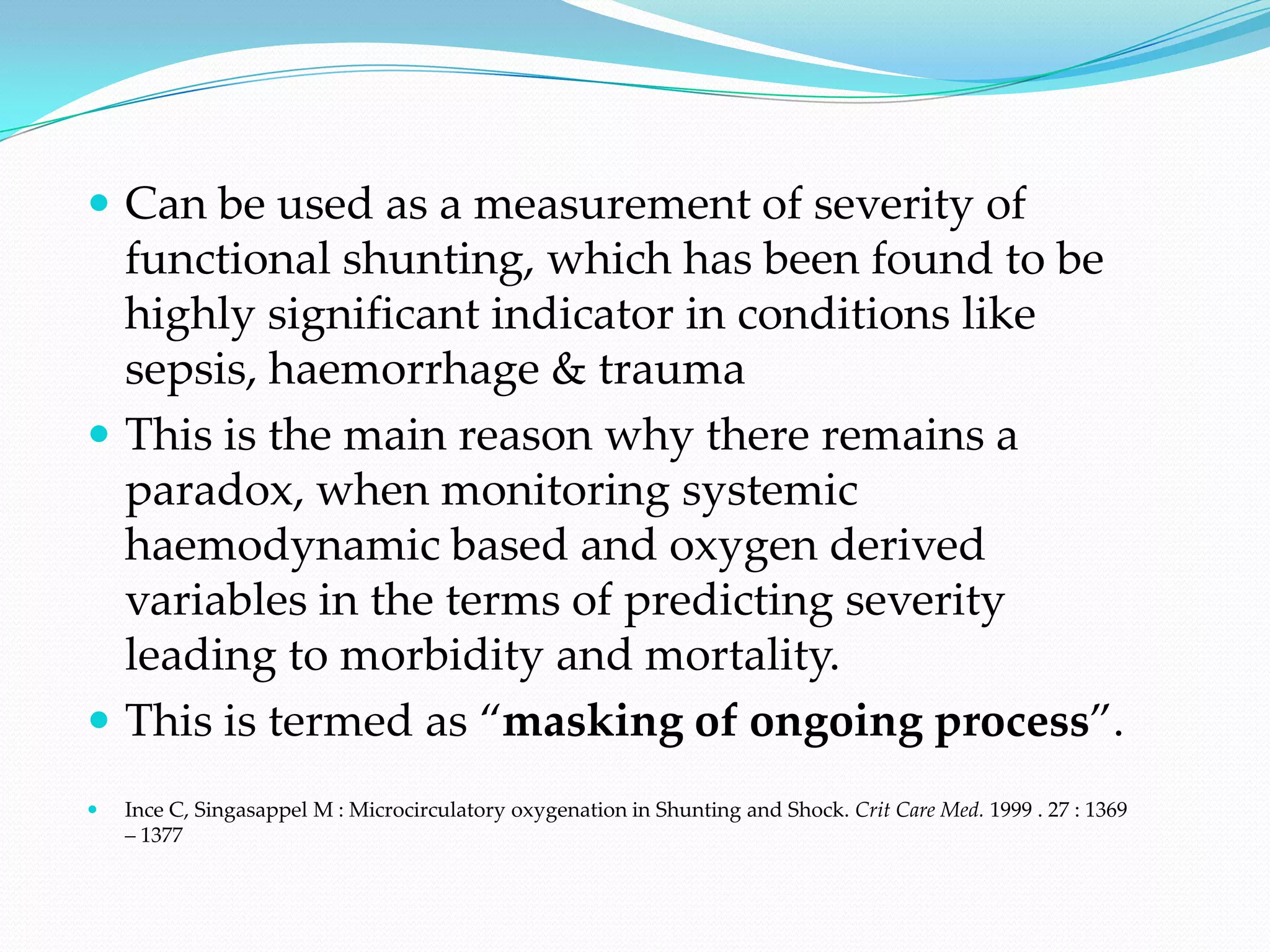  Can be used as a measurement of severity of
  functional shunting, which has been found to be
  highly significant indicator in conditions like
  sepsis, haemorrhage & trauma
 This is the main reason why there remains a
  paradox, when monitoring systemic
  haemodynamic based and oxygen derived
  variables in the terms of predicting severity
  leading to morbidity and mortality.
 This is termed as “masking of ongoing process”.
   Ince C, Singasappel M : Microcirculatory oxygenation in Shunting and Shock. Crit Care Med. 1999 . 27 : 1369
    – 1377
 
