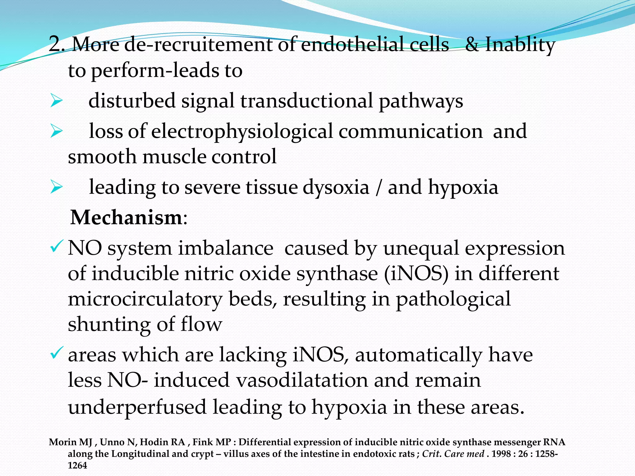 2. More de-recruitement of endothelial cells & Inablity
  to perform-leads to
 disturbed signal transductional pathways
 loss of electrophysiological communication and
  smooth muscle control
 leading to severe tissue dysoxia / and hypoxia
  Mechanism:
 NO system imbalance caused by unequal expression
  of inducible nitric oxide synthase (iNOS) in different
  microcirculatory beds, resulting in pathological
  shunting of flow
 areas which are lacking iNOS, automatically have
  less NO- induced vasodilatation and remain
  underperfused leading to hypoxia in these areas.
Morin MJ , Unno N, Hodin RA , Fink MP : Differential expression of inducible nitric oxide synthase messenger RNA
   along the Longitudinal and crypt – villus axes of the intestine in endotoxic rats ; Crit. Care med . 1998 : 26 : 1258-
   1264
 