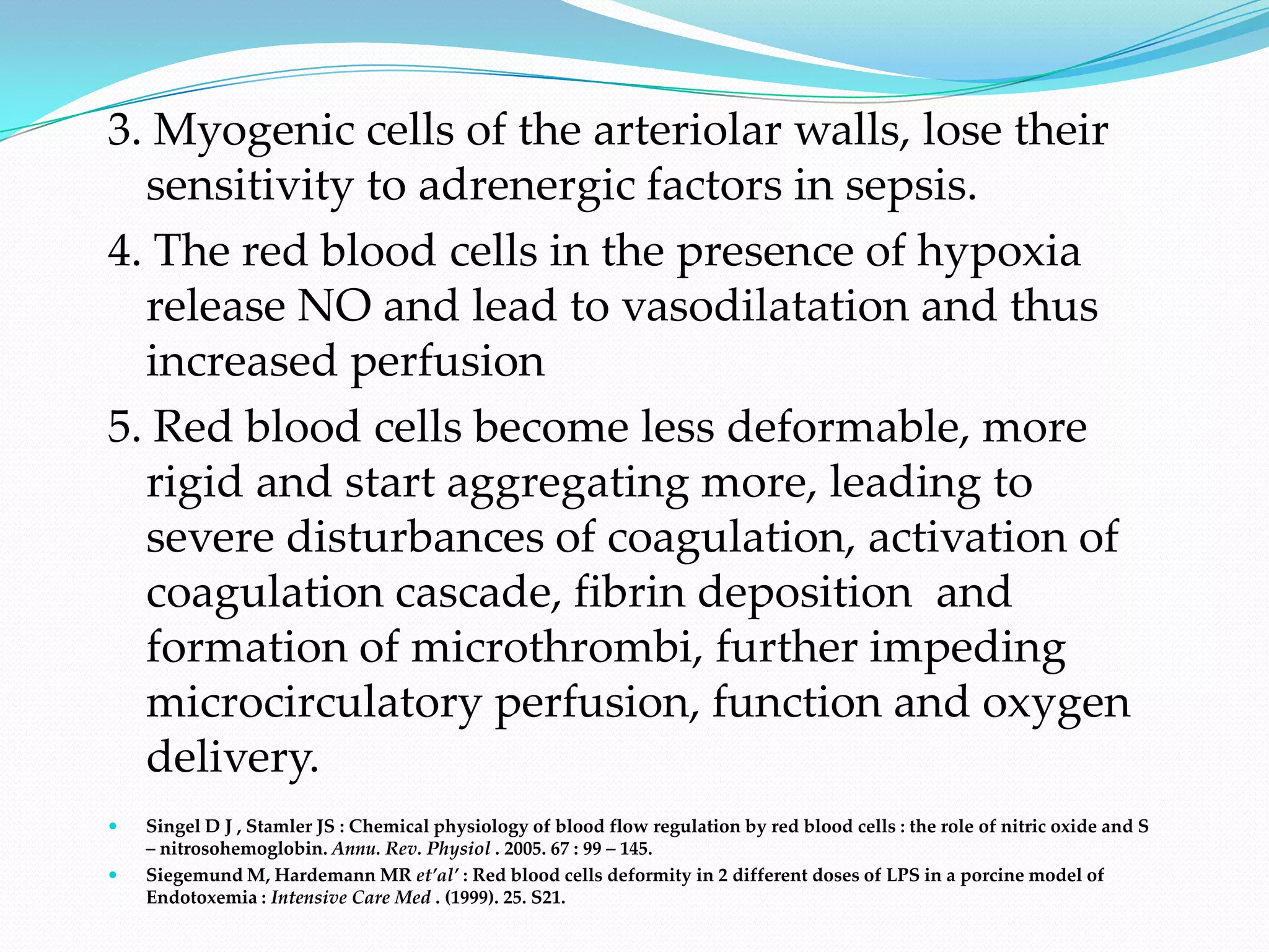 3. Myogenic cells of the arteriolar walls, lose their
  sensitivity to adrenergic factors in sepsis.
4. The red blood cells in the presence of hypoxia
  release NO and lead to vasodilatation and thus
  increased perfusion
5. Red blood cells become less deformable, more
  rigid and start aggregating more, leading to
  severe disturbances of coagulation, activation of
  coagulation cascade, fibrin deposition and
  formation of microthrombi, further impeding
  microcirculatory perfusion, function and oxygen
  delivery.
   Singel D J , Stamler JS : Chemical physiology of blood flow regulation by red blood cells : the role of nitric oxide and S
    – nitrosohemoglobin. Annu. Rev. Physiol . 2005. 67 : 99 – 145.
   Siegemund M, Hardemann MR et’al’ : Red blood cells deformity in 2 different doses of LPS in a porcine model of
    Endotoxemia : Intensive Care Med . (1999). 25. S21.
 