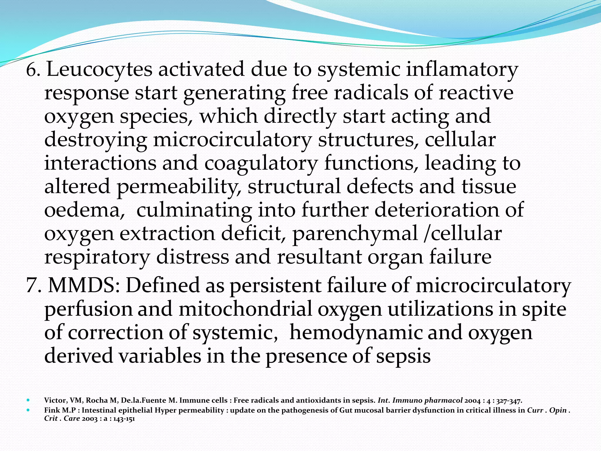 6. Leucocytes activated due to systemic inflamatory
  response start generating free radicals of reactive
  oxygen species, which directly start acting and
  destroying microcirculatory structures, cellular
  interactions and coagulatory functions, leading to
  altered permeability, structural defects and tissue
  oedema, culminating into further deterioration of
  oxygen extraction deficit, parenchymal /cellular
  respiratory distress and resultant organ failure
7. MMDS: Defined as persistent failure of microcirculatory
  perfusion and mitochondrial oxygen utilizations in spite
  of correction of systemic, hemodynamic and oxygen
  derived variables in the presence of sepsis
   Victor, VM, Rocha M, De.la.Fuente M. Immune cells : Free radicals and antioxidants in sepsis. Int. Immuno pharmacol 2004 : 4 : 327-347.
   Fink M.P : Intestinal epithelial Hyper permeability : update on the pathogenesis of Gut mucosal barrier dysfunction in critical illness in Curr . Opin .
    Crit . Care 2003 : a : 143-151
 