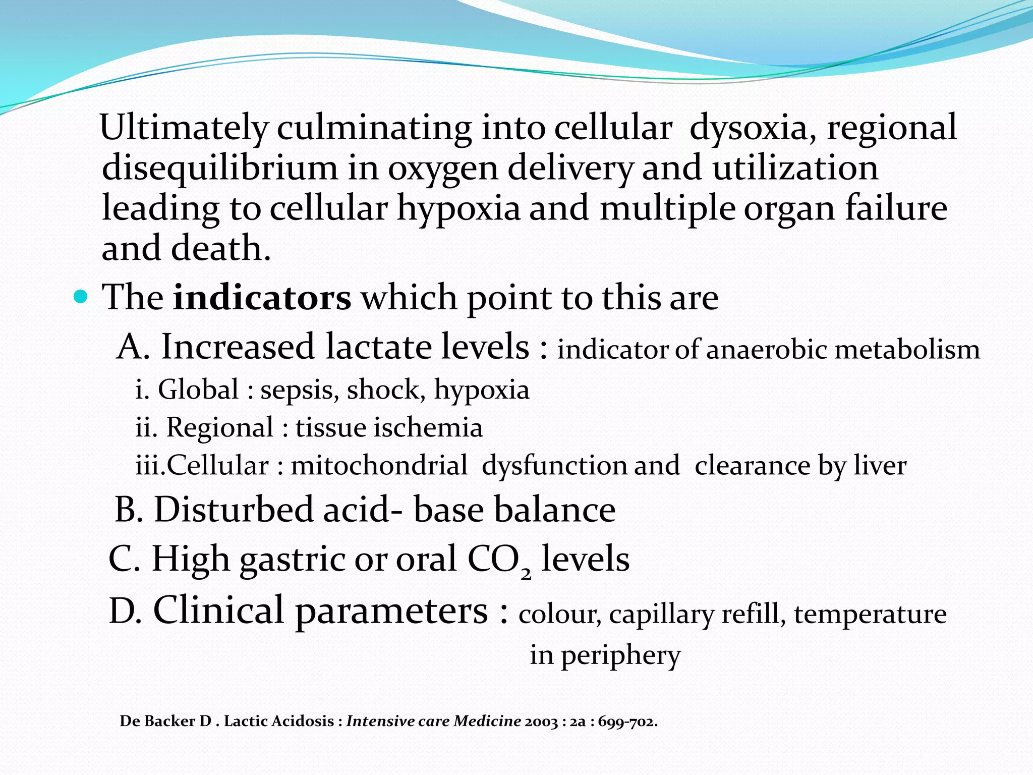 Ultimately culminating into cellular dysoxia, regional
  disequilibrium in oxygen delivery and utilization
  leading to cellular hypoxia and multiple organ failure
  and death.
 The indicators which point to this are
   A. Increased lactate levels : indicator of anaerobic metabolism
     i. Global : sepsis, shock, hypoxia
     ii. Regional : tissue ischemia
     iii.Cellular : mitochondrial dysfunction and clearance by liver
  B. Disturbed acid- base balance
  C. High gastric or oral CO2 levels
  D. Clinical parameters : colour, capillary refill, temperature
                                                            in periphery

   De Backer D . Lactic Acidosis : Intensive care Medicine 2003 : 2a : 699-702.
 
