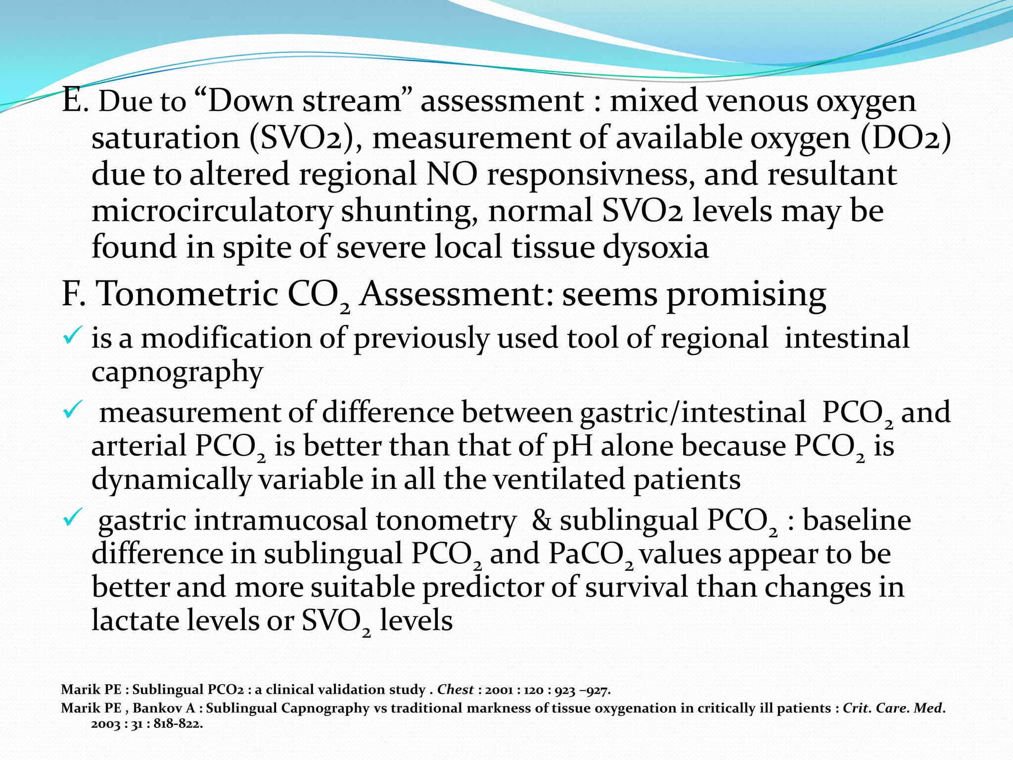 E. Due to “Down stream” assessment : mixed venous oxygen
    saturation (SVO2), measurement of available oxygen (DO2)
    due to altered regional NO responsivness, and resultant
    microcirculatory shunting, normal SVO2 levels may be
    found in spite of severe local tissue dysoxia
F. Tonometric CO2 Assessment: seems promising
 is a modification of previously used tool of regional intestinal
  capnography
 measurement of difference between gastric/intestinal PCO2 and
  arterial PCO2 is better than that of pH alone because PCO2 is
  dynamically variable in all the ventilated patients
 gastric intramucosal tonometry & sublingual PCO2 : baseline
  difference in sublingual PCO2 and PaCO2 values appear to be
  better and more suitable predictor of survival than changes in
  lactate levels or SVO2 levels

Marik PE : Sublingual PCO2 : a clinical validation study . Chest : 2001 : 120 : 923 –927.
Marik PE , Bankov A : Sublingual Capnography vs traditional markness of tissue oxygenation in critically ill patients : Crit. Care. Med.
    2003 : 31 : 818-822.
 