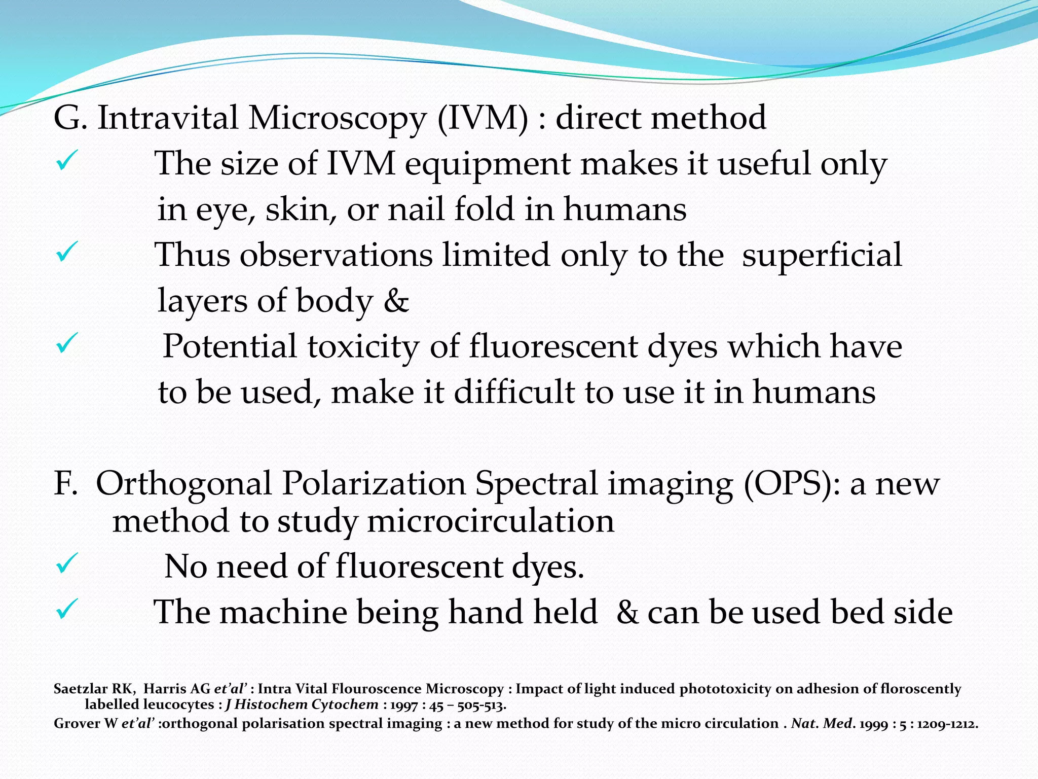 G. Intravital Microscopy (IVM) : direct method
      The size of IVM equipment makes it useful only
       in eye, skin, or nail fold in humans
      Thus observations limited only to the superficial
       layers of body &
       Potential toxicity of fluorescent dyes which have
       to be used, make it difficult to use it in humans

F. Orthogonal Polarization Spectral imaging (OPS): a new
    method to study microcirculation
      No need of fluorescent dyes.
     The machine being hand held & can be used bed side

Saetzlar RK, Harris AG et’al’ : Intra Vital Flouroscence Microscopy : Impact of light induced phototoxicity on adhesion of floroscently
    labelled leucocytes : J Histochem Cytochem : 1997 : 45 – 505-513.
Grover W et’al’ :orthogonal polarisation spectral imaging : a new method for study of the micro circulation . Nat. Med. 1999 : 5 : 1209-1212.
 