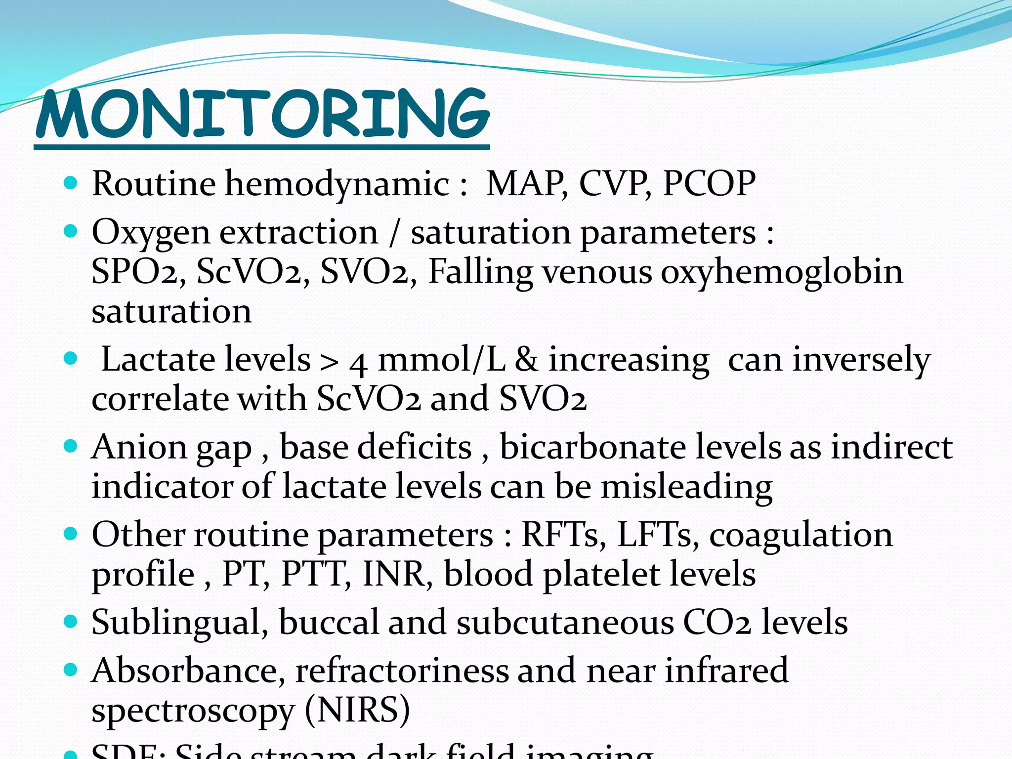 MONITORING
 Routine hemodynamic : MAP, CVP, PCOP
 Oxygen extraction / saturation parameters :
    SPO2, ScVO2, SVO2, Falling venous oxyhemoglobin
    saturation
    Lactate levels > 4 mmol/L & increasing can inversely
    correlate with ScVO2 and SVO2
   Anion gap , base deficits , bicarbonate levels as indirect
    indicator of lactate levels can be misleading
   Other routine parameters : RFTs, LFTs, coagulation
    profile , PT, PTT, INR, blood platelet levels
   Sublingual, buccal and subcutaneous CO2 levels
   Absorbance, refractoriness and near infrared
    spectroscopy (NIRS)
 