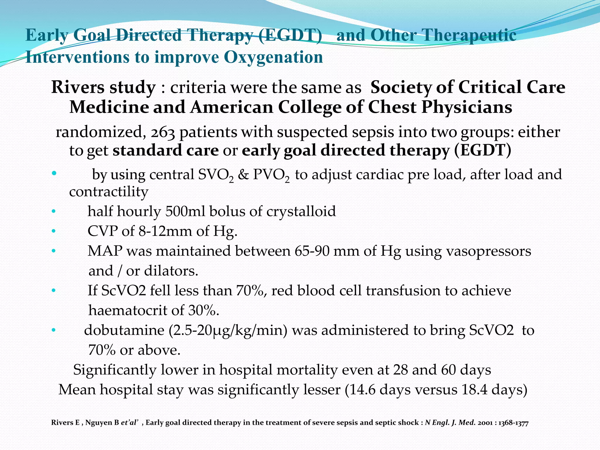 Early Goal Directed Therapy (EGDT) and Other Therapeutic
Interventions to improve Oxygenation
  Rivers study : criteria were the same as Society of Critical Care
    Medicine and American College of Chest Physicians
   randomized, 263 patients with suspected sepsis into two groups: either
     to get standard care or early goal directed therapy (EGDT)
  •      by using central SVO2 & PVO2 to adjust cardiac pre load, after load and
     contractility
  •     half hourly 500ml bolus of crystalloid
  •     CVP of 8-12mm of Hg.
  •     MAP was maintained between 65-90 mm of Hg using vasopressors
        and / or dilators.
  •     If ScVO2 fell less than 70%, red blood cell transfusion to achieve
        haematocrit of 30%.
  •     dobutamine (2.5-20µg/kg/min) was administered to bring ScVO2 to
        70% or above.
      Significantly lower in hospital mortality even at 28 and 60 days
    Mean hospital stay was significantly lesser (14.6 days versus 18.4 days)

  Rivers E , Nguyen B et’al’ , Early goal directed therapy in the treatment of severe sepsis and septic shock : N Engl. J. Med. 2001 : 1368-1377
 