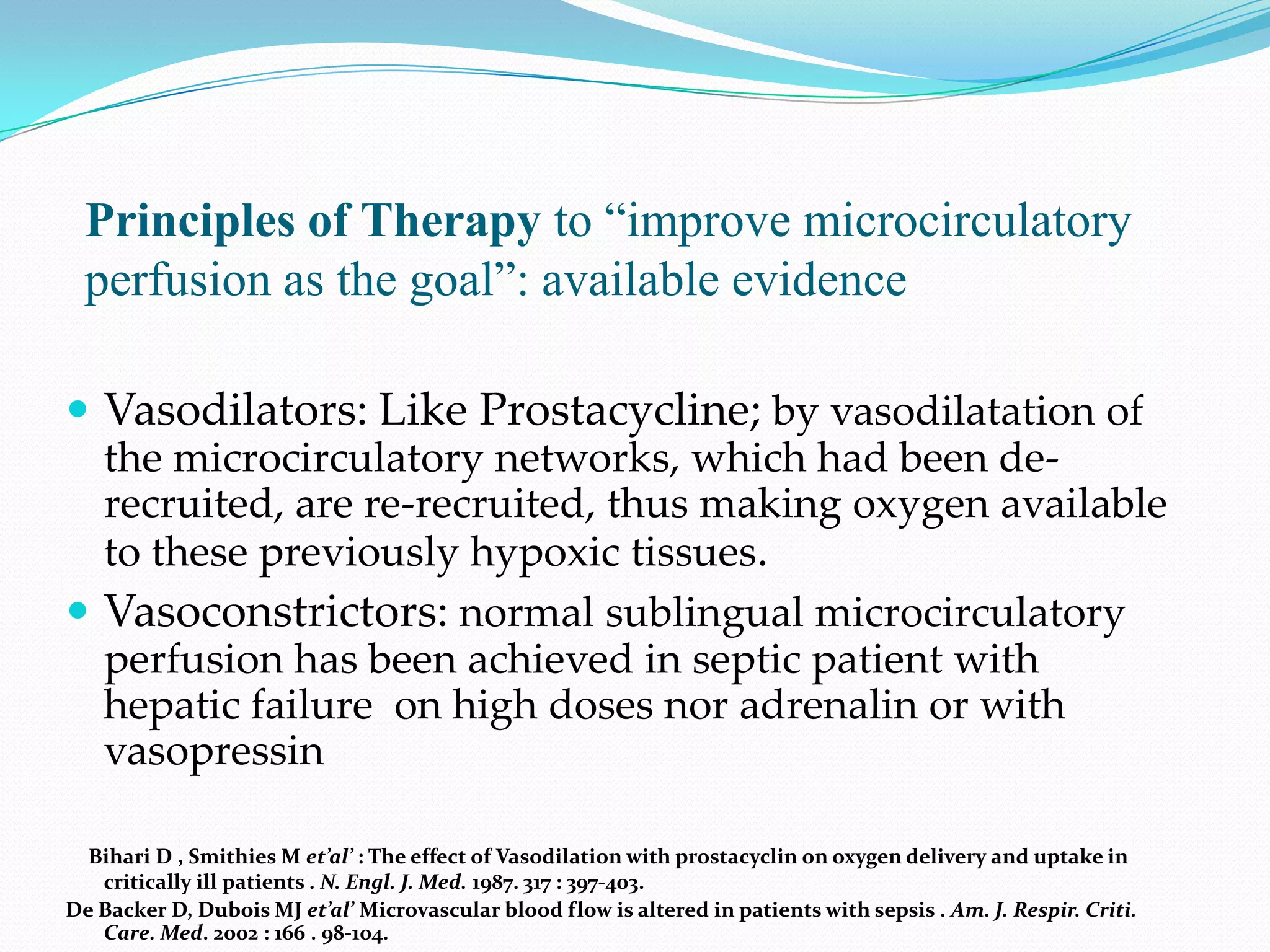 Principles of Therapy to “improve microcirculatory
  perfusion as the goal”: available evidence

 Vasodilators: Like Prostacycline; by vasodilatation of
  the microcirculatory networks, which had been de-
  recruited, are re-recruited, thus making oxygen available
  to these previously hypoxic tissues.
 Vasoconstrictors: normal sublingual microcirculatory
  perfusion has been achieved in septic patient with
  hepatic failure on high doses nor adrenalin or with
  vasopressin

  Bihari D , Smithies M et’al’ : The effect of Vasodilation with prostacyclin on oxygen delivery and uptake in
   critically ill patients . N. Engl. J. Med. 1987. 317 : 397-403.
De Backer D, Dubois MJ et’al’ Microvascular blood flow is altered in patients with sepsis . Am. J. Respir. Criti.
   Care. Med. 2002 : 166 . 98-104.
 