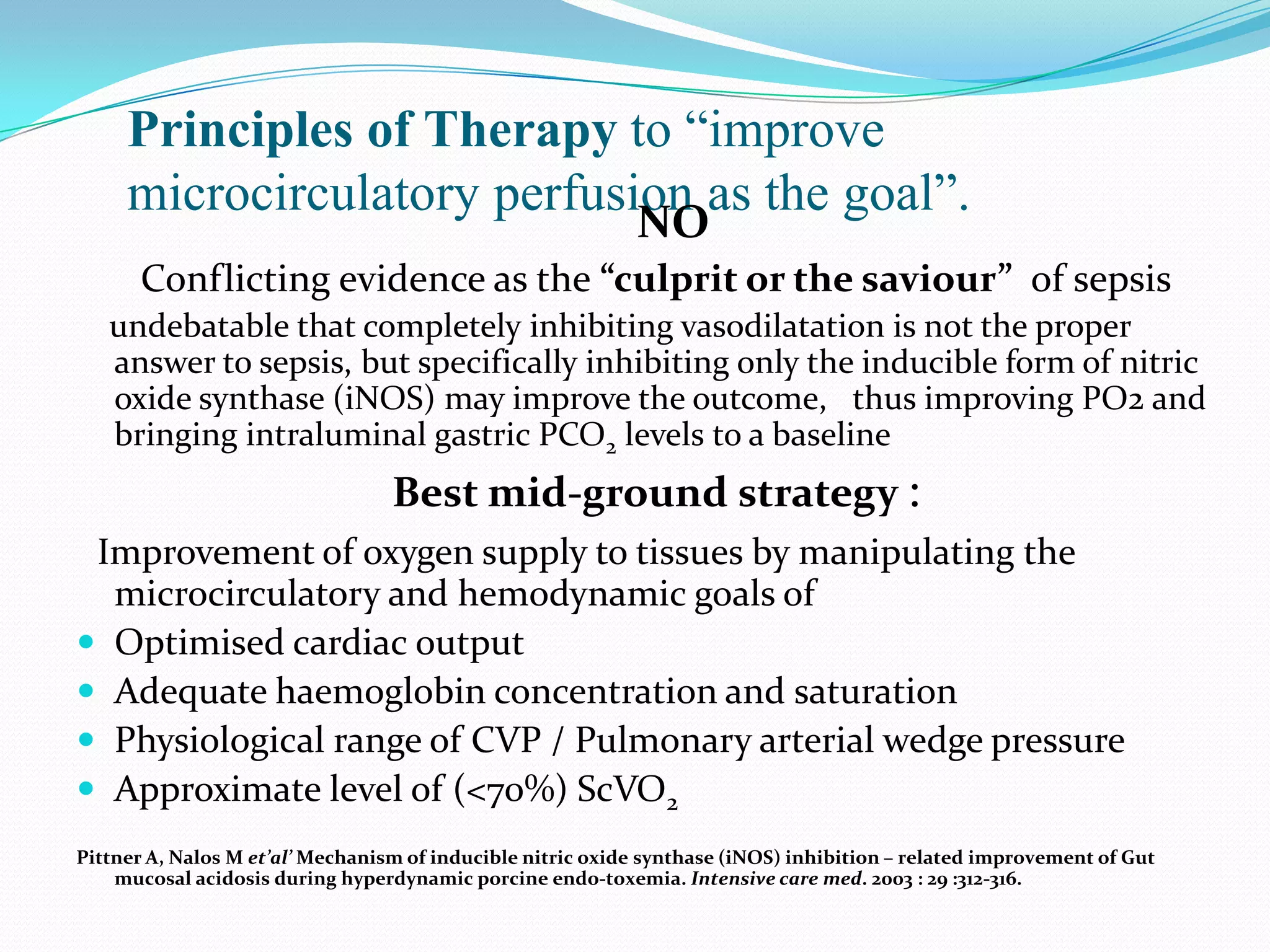 Principles of Therapy to “improve
     microcirculatory perfusion as the goal”.
                                                            NO
      Conflicting evidence as the “culprit or the saviour” of sepsis
   undebatable that completely inhibiting vasodilatation is not the proper
   answer to sepsis, but specifically inhibiting only the inducible form of nitric
   oxide synthase (iNOS) may improve the outcome, thus improving PO2 and
   bringing intraluminal gastric PCO2 levels to a baseline
                                  Best mid-ground strategy :
 Improvement of oxygen supply to tissues by manipulating the
  microcirculatory and hemodynamic goals of
 Optimised cardiac output
 Adequate haemoglobin concentration and saturation
 Physiological range of CVP / Pulmonary arterial wedge pressure
 Approximate level of (<70%) ScVO2
Pittner A, Nalos M et’al’ Mechanism of inducible nitric oxide synthase (iNOS) inhibition – related improvement of Gut
    mucosal acidosis during hyperdynamic porcine endo-toxemia. Intensive care med. 2003 : 29 :312-316.
 