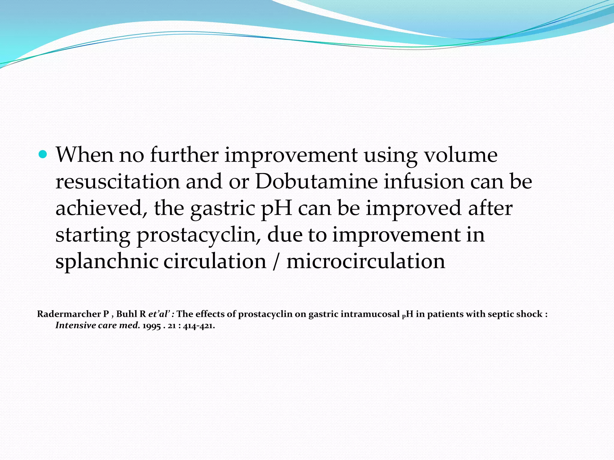  When no further improvement using volume
    resuscitation and or Dobutamine infusion can be
    achieved, the gastric pH can be improved after
    starting prostacyclin, due to improvement in
    splanchnic circulation / microcirculation

Radermarcher P , Buhl R et’al’ : The effects of prostacyclin on gastric intramucosal PH in patients with septic shock :
   Intensive care med. 1995 . 21 : 414-421.
 