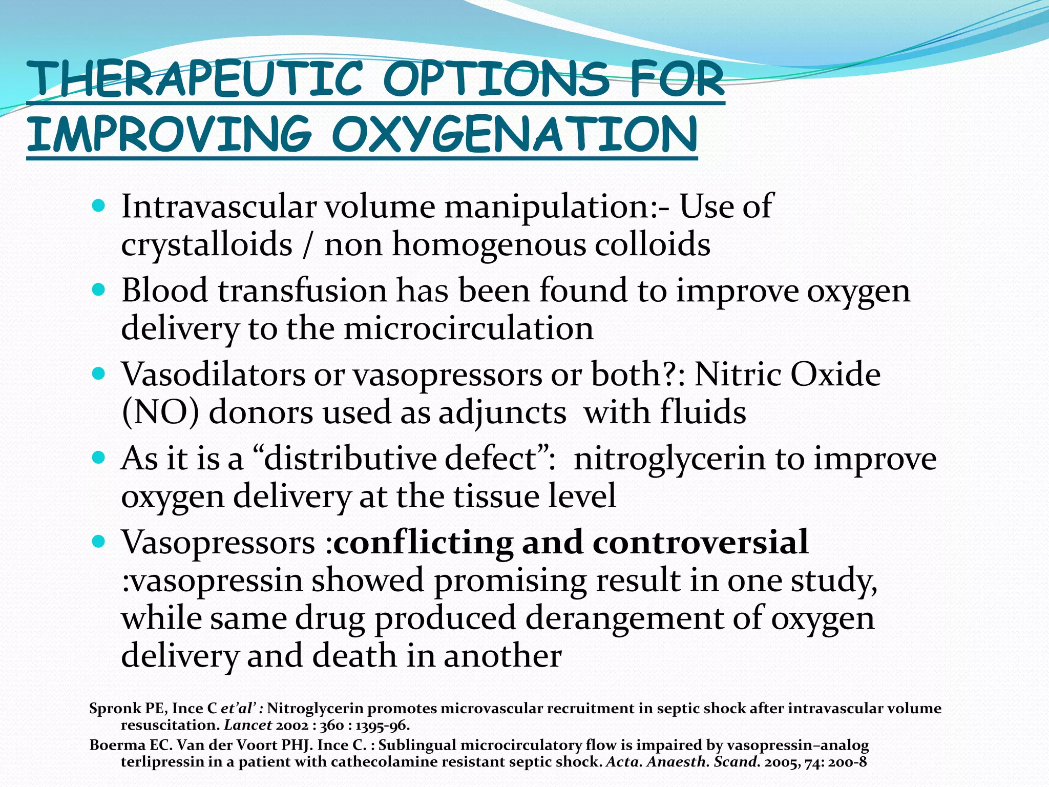THERAPEUTIC OPTIONS FOR
IMPROVING OXYGENATION
   Intravascular volume manipulation:- Use of
      crystalloids / non homogenous colloids
     Blood transfusion has been found to improve oxygen
      delivery to the microcirculation
     Vasodilators or vasopressors or both?: Nitric Oxide
      (NO) donors used as adjuncts with fluids
     As it is a “distributive defect”: nitroglycerin to improve
      oxygen delivery at the tissue level
     Vasopressors :conflicting and controversial
      :vasopressin showed promising result in one study,
      while same drug produced derangement of oxygen
      delivery and death in another
  Spronk PE, Ince C et’al’ : Nitroglycerin promotes microvascular recruitment in septic shock after intravascular volume
      resuscitation. Lancet 2002 : 360 : 1395-96.
  Boerma EC. Van der Voort PHJ. Ince C. : Sublingual microcirculatory flow is impaired by vasopressin–analog
      terlipressin in a patient with cathecolamine resistant septic shock. Acta. Anaesth. Scand. 2005, 74: 200-8
 
