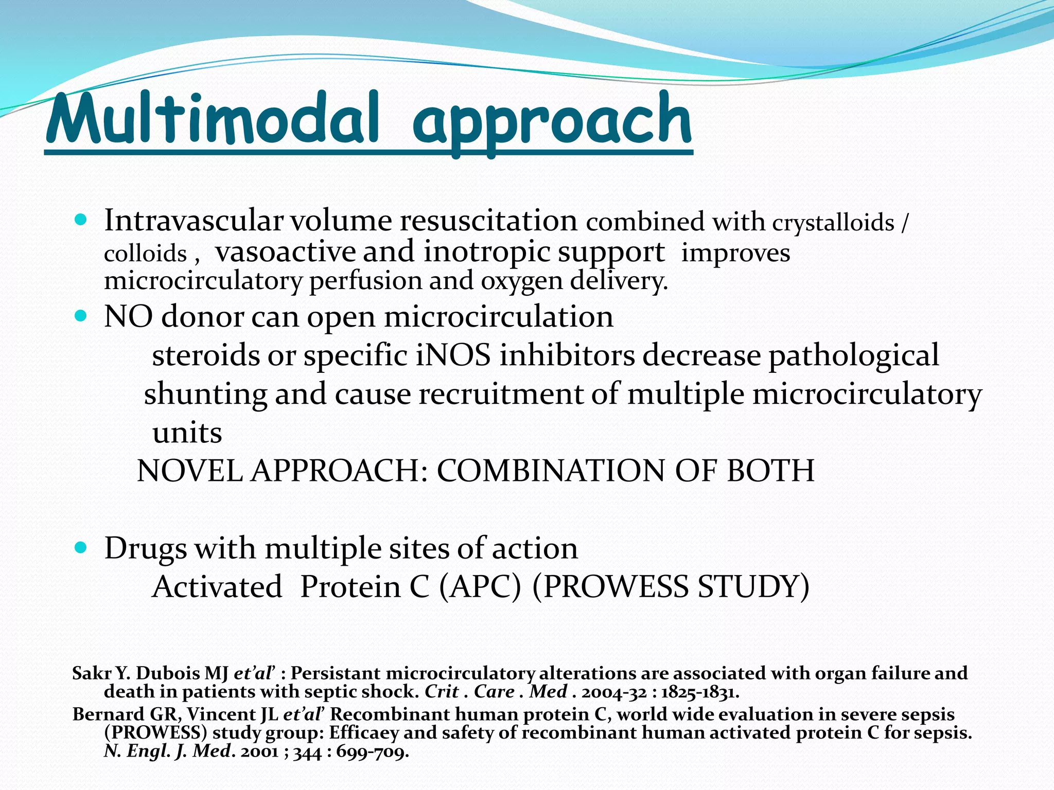 Multimodal approach
 Intravascular volume resuscitation combined with crystalloids /
   colloids ,   vasoactive and inotropic support improves
   microcirculatory perfusion and oxygen delivery.
 NO donor can open microcirculation
        steroids or specific iNOS inhibitors decrease pathological
       shunting and cause recruitment of multiple microcirculatory
        units
       NOVEL APPROACH: COMBINATION OF BOTH

 Drugs with multiple sites of action
         Activated Protein C (APC) (PROWESS STUDY)

Sakr Y. Dubois MJ et’al’ : Persistant microcirculatory alterations are associated with organ failure and
   death in patients with septic shock. Crit . Care . Med . 2004-32 : 1825-1831.
Bernard GR, Vincent JL et’al’ Recombinant human protein C, world wide evaluation in severe sepsis
   (PROWESS) study group: Efficaey and safety of recombinant human activated protein C for sepsis.
   N. Engl. J. Med. 2001 ; 344 : 699-709.
 