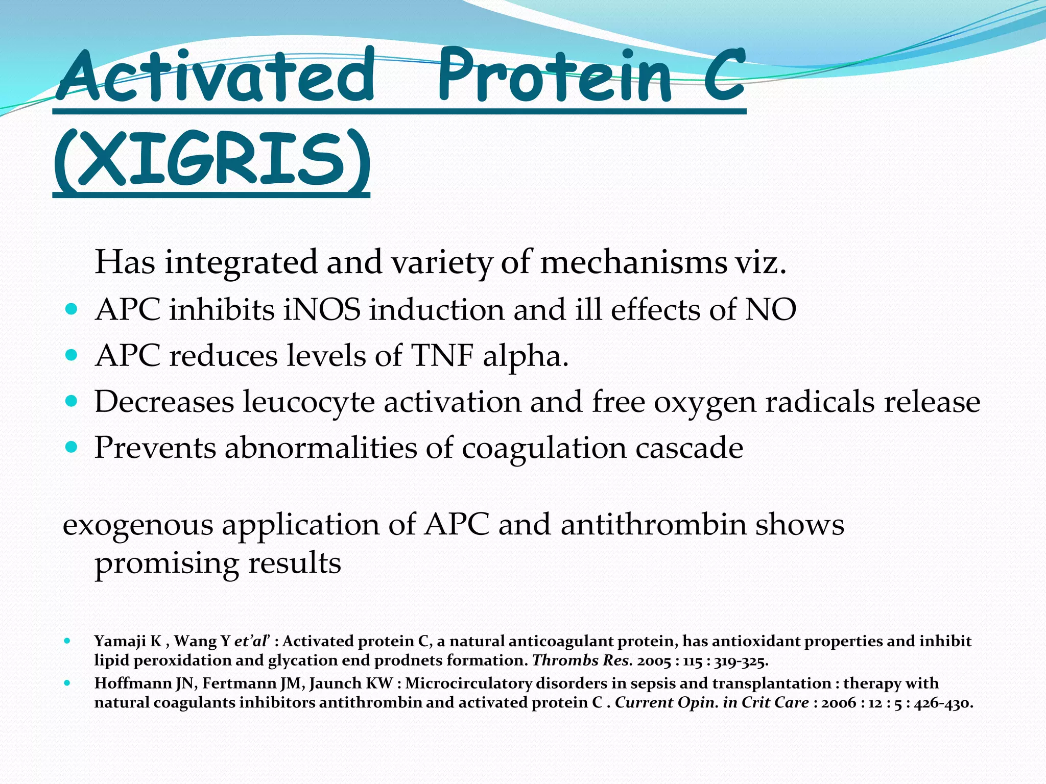 Activated Protein C
(XIGRIS)
    Has integrated and variety of mechanisms viz.
 APC inhibits iNOS induction and ill effects of NO
 APC reduces levels of TNF alpha.
 Decreases leucocyte activation and free oxygen radicals release
 Prevents abnormalities of coagulation cascade

exogenous application of APC and antithrombin shows
  promising results

   Yamaji K , Wang Y et’al’ : Activated protein C, a natural anticoagulant protein, has antioxidant properties and inhibit
    lipid peroxidation and glycation end prodnets formation. Thrombs Res. 2005 : 115 : 319-325.
   Hoffmann JN, Fertmann JM, Jaunch KW : Microcirculatory disorders in sepsis and transplantation : therapy with
    natural coagulants inhibitors antithrombin and activated protein C . Current Opin. in Crit Care : 2006 : 12 : 5 : 426-430.
 