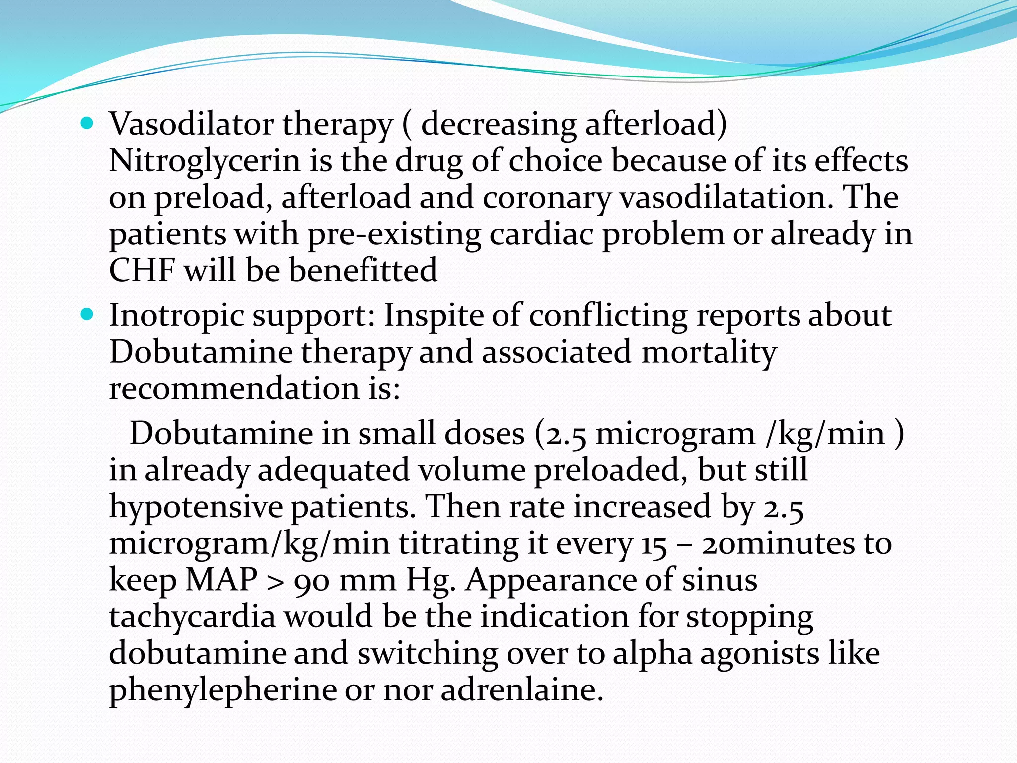  Vasodilator therapy ( decreasing afterload)
  Nitroglycerin is the drug of choice because of its effects
  on preload, afterload and coronary vasodilatation. The
  patients with pre-existing cardiac problem or already in
  CHF will be benefitted
 Inotropic support: Inspite of conflicting reports about
  Dobutamine therapy and associated mortality
  recommendation is:
    Dobutamine in small doses (2.5 microgram /kg/min )
  in already adequated volume preloaded, but still
  hypotensive patients. Then rate increased by 2.5
  microgram/kg/min titrating it every 15 – 20minutes to
  keep MAP > 90 mm Hg. Appearance of sinus
  tachycardia would be the indication for stopping
  dobutamine and switching over to alpha agonists like
  phenylepherine or nor adrenlaine.
 