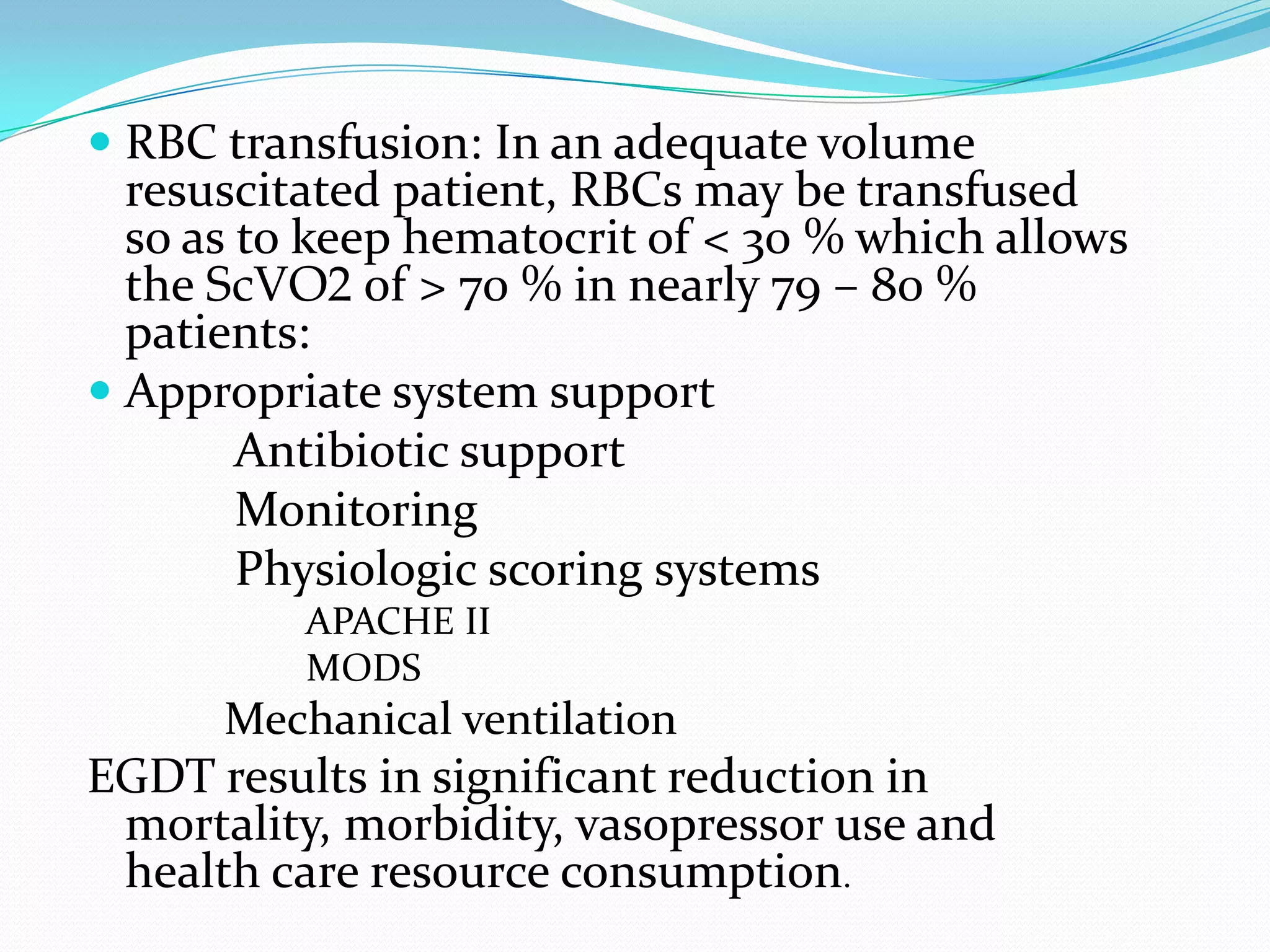  RBC transfusion: In an adequate volume
  resuscitated patient, RBCs may be transfused
  so as to keep hematocrit of < 30 % which allows
  the ScVO2 of > 70 % in nearly 79 – 80 %
  patients:
 Appropriate system support
       Antibiotic support
       Monitoring
       Physiologic scoring systems
          APACHE II
          MODS
      Mechanical ventilation
EGDT results in significant reduction in
 mortality, morbidity, vasopressor use and
 health care resource consumption.
 