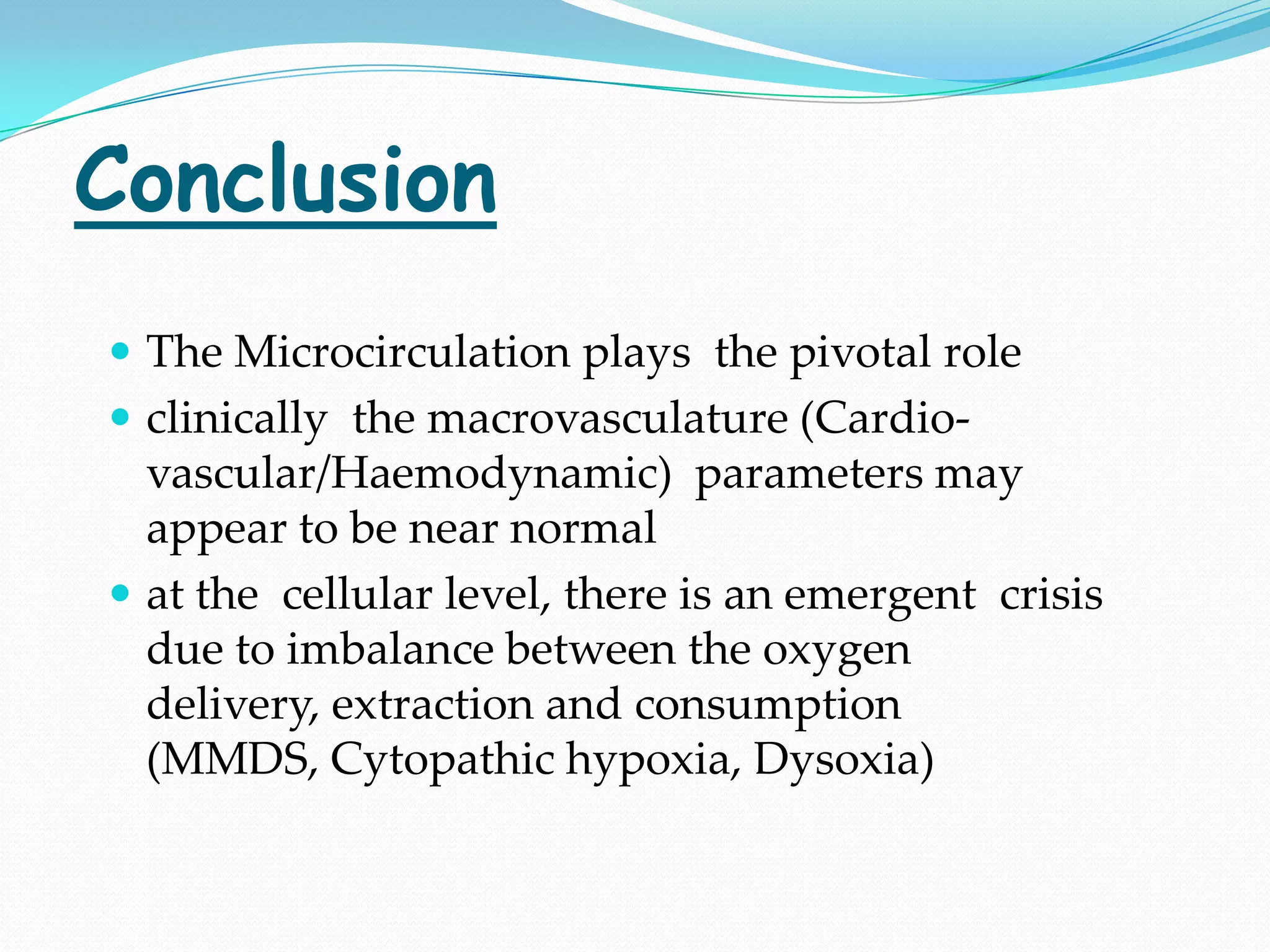 Conclusion
 The Microcirculation plays the pivotal role
 clinically the macrovasculature (Cardio-
  vascular/Haemodynamic) parameters may
  appear to be near normal
 at the cellular level, there is an emergent crisis
  due to imbalance between the oxygen
  delivery, extraction and consumption
  (MMDS, Cytopathic hypoxia, Dysoxia)
 