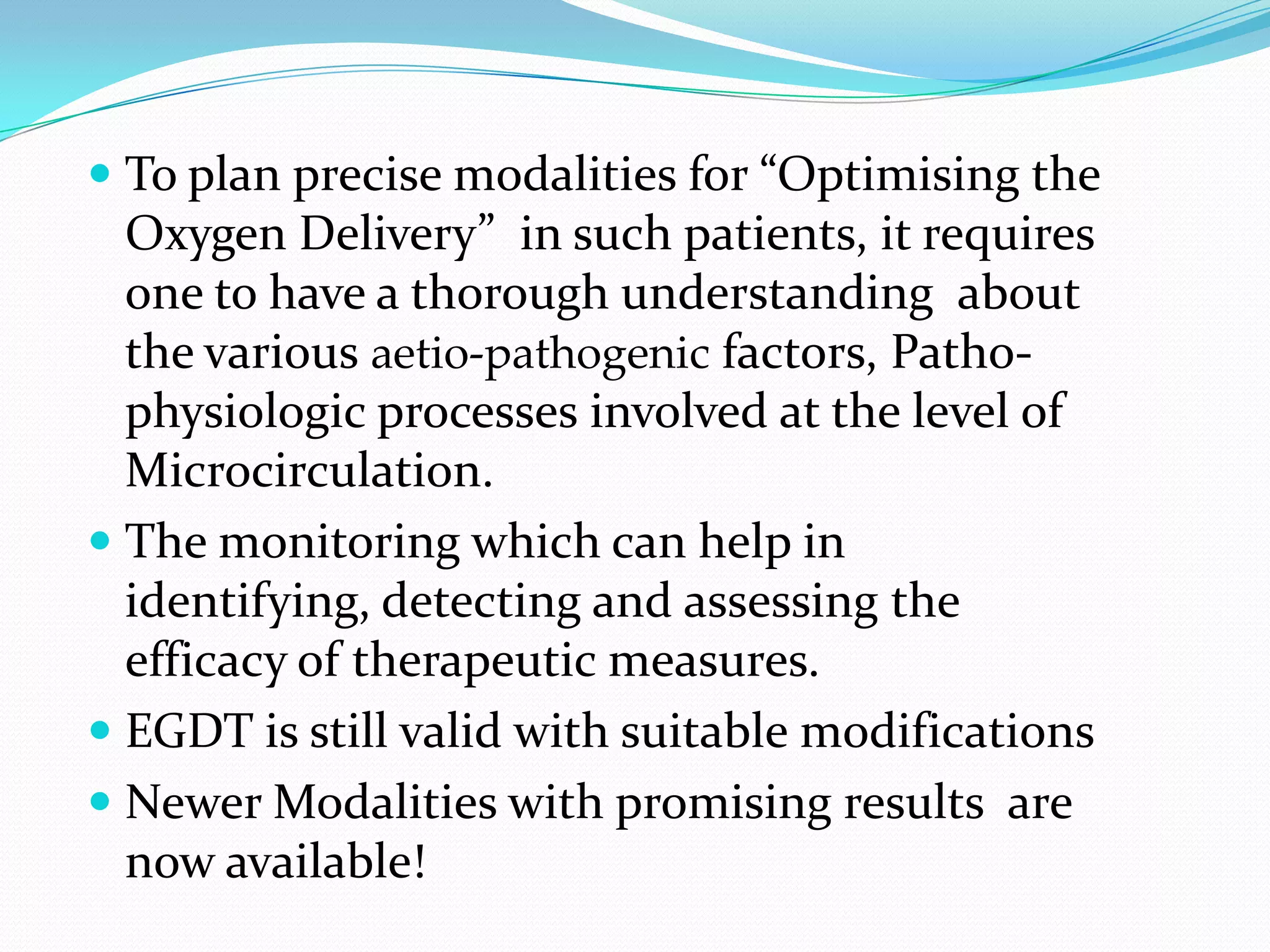  To plan precise modalities for “Optimising the
  Oxygen Delivery” in such patients, it requires
  one to have a thorough understanding about
  the various aetio-pathogenic factors, Patho-
  physiologic processes involved at the level of
  Microcirculation.
 The monitoring which can help in
  identifying, detecting and assessing the
  efficacy of therapeutic measures.
 EGDT is still valid with suitable modifications
 Newer Modalities with promising results are
  now available!
 