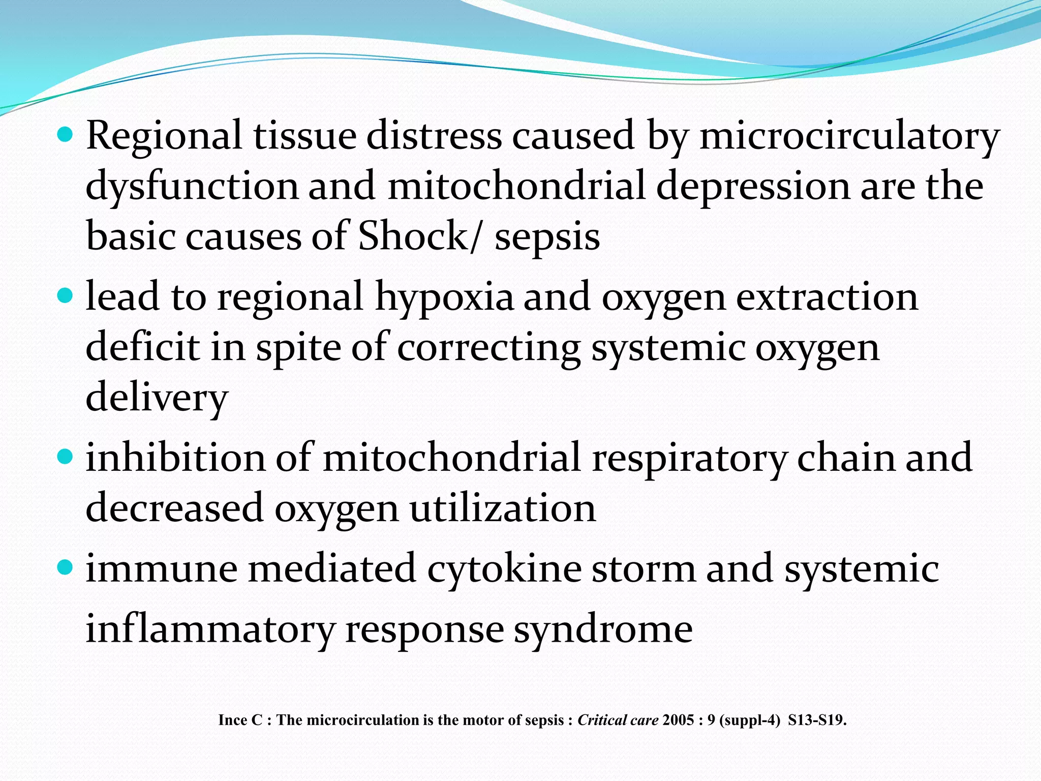  Regional tissue distress caused by microcirculatory
  dysfunction and mitochondrial depression are the
  basic causes of Shock/ sepsis
 lead to regional hypoxia and oxygen extraction
  deficit in spite of correcting systemic oxygen
  delivery
 inhibition of mitochondrial respiratory chain and
  decreased oxygen utilization
 immune mediated cytokine storm and systemic
  inflammatory response syndrome
         Ince C : The microcirculation is the motor of sepsis : Critical care 2005 : 9 (suppl-4) S13-S19.
 
