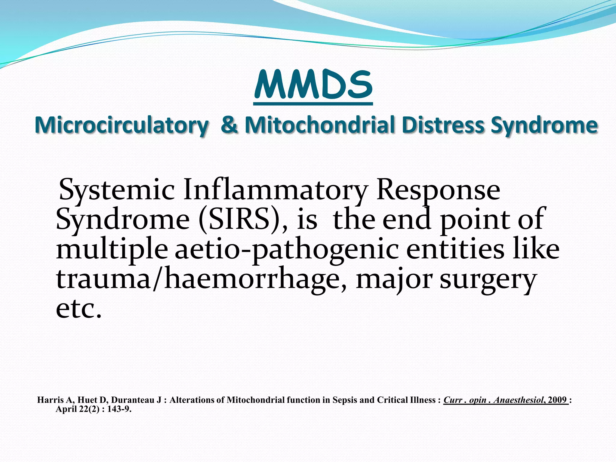 MMDS
Microcirculatory & Mitochondrial Distress Syndrome

    Systemic Inflammatory Response
    Syndrome (SIRS), is the end point of
    multiple aetio-pathogenic entities like
    trauma/haemorrhage, major surgery
    etc.

Harris A, Huet D, Duranteau J : Alterations of Mitochondrial function in Sepsis and Critical Illness : Curr . opin . Anaesthesiol, 2009 :
    April 22(2) : 143-9.
 