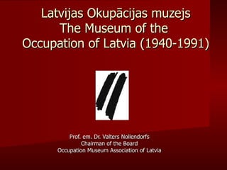Latvijas Okupācijas muzejs
      The Museum of the
Occupation of Latvia (1940-1991)




          Prof. em. Dr. Valters Nollendorfs
               Chairman of the Board
      Occupation Museum Association of Latvia
 