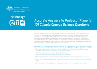 Accurate Answers to Professor Plimer’s
101 Climate Change Science Questions

This document provides answers to the 101 questions on climate change posed by Professor Ian
Plimer in his latest book, How to get expelled from school: a guide to climate change for pupils,
parents and punters (2011). Many of the questions and answers in Professor Plimer’s book are
misleading and are based on inaccurate or selective interpretation of the science. The answers
and comments provided in this document are intended to provide clear and accurate answers to
Professor Plimer’s questions. The answers are based on up-to-date peer reviewed science, and have
been reviewed by a number of Australian climate scientists.


For additional reliable information on climate change science, good resources include:
 »» The Australian Academy of Science’s report The Science of Climate Change: Questions and
    Answers at www.science.org.au/policy/climatechange.html;

 »» The Climate Commission’s report The Critical Decade at
    www.climatecommission.gov.au/topics/the-critical-decade/;

 »» The Intergovernmental Panel on Climate Change Fourth Assessment Report at www.ipcc.ch;

 »» The CSIRO climate change website at www.csiro.au/en/Outcomes/Climate/Understanding.aspx;
    and

 »» The Bureau of Meteorology climate change website at www.bom.gov.au/climate/change/.
 